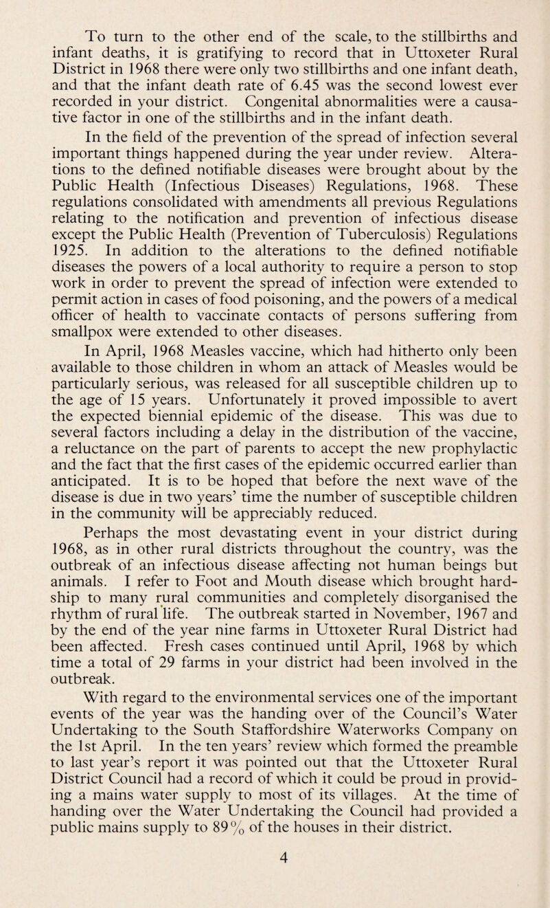 To turn to the other end of the scale, to the stillbirths and infant deaths, it is gratifying to record that in Uttoxeter Rural District in 1968 there were only two stillbirths and one infant death, and that the infant death rate of 6.45 was the second lowest ever recorded in your district. Congenital abnormalities were a causa¬ tive factor in one of the stillbirths and in the infant death. In the field of the prevention of the spread of infection several important things happened during the year under review. Altera¬ tions to the defined notifiable diseases were brought about by the Public Health (Infectious Diseases) Regulations, 1968. These regulations consolidated with amendments all previous Regulations relating to the notification and prevention of infectious disease except the Public Health (Prevention of Tuberculosis) Regulations 1925. In addition to the alterations to the defined notifiable diseases the powers of a local authority to require a person to stop work in order to prevent the spread of infection were extended to permit action in cases of food poisoning, and the powers of a medical officer of health to vaccinate contacts of persons suffering from smallpox were extended to other diseases. In April, 1968 Measles vaccine, which had hitherto only been available to those children in whom an attack of Measles would be particularly serious, was released for all susceptible children up to the age of 15 years. Unfortunately it proved impossible to avert the expected biennial epidemic of the disease. This was due to several factors including a delay in the distribution of the vaccine, a reluctance on the part of parents to accept the new prophylactic and the fact that the first cases of the epidemic occurred earlier than anticipated. It is to be hoped that before the next wave of the disease is due in two years’ time the number of susceptible children in the community will be appreciably reduced. Perhaps the most devastating event in your district during 1968, as in other rural districts throughout the country, was the outbreak of an infectious disease affecting not human beings but animals. I refer to Foot and Mouth disease which brought hard¬ ship to many rural communities and completely disorganised the rhythm of rural life. The outbreak started in November, 1967 and by the end of the year nine farms in Uttoxeter Rural District had been affected. Fresh cases continued until April, 1968 by which time a total of 29 farms in your district had been involved in the outbreak. With regard to the environmental services one of the important events of the year was the handing over of the Council’s Water Undertaking to the South Staffordshire Waterworks Company on the 1st April. In the ten years’ review which formed the preamble to last year’s report it was pointed out that the Uttoxeter Rural District Council had a record of which it could be proud in provid¬ ing a mains water supply to most of its villages. At the time of handing over the Water Undertaking the Council had provided a public mains supply to 89 % of the houses in their district.