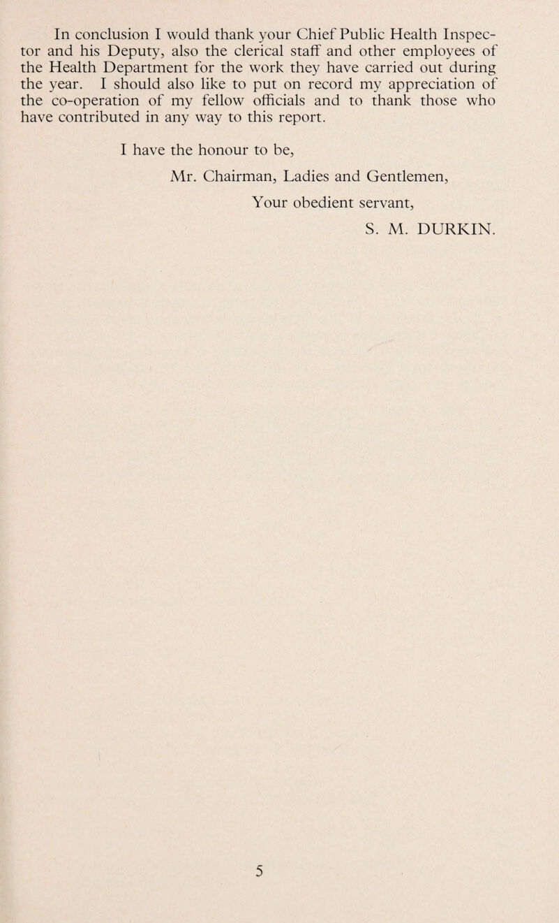 In conclusion I would thank your Chief Public Health Inspec¬ tor and his Deputy, also the clerical staff and other employees of the Health Department for the work they have carried out during the year. I should also like to put on record my appreciation of the co-operation of my fellow officials and to thank those who have contributed in any way to this report. I have the honour to be, Mr. Chairman, Ladies and Gentlemen, Your obedient servant, S. M. DURKIN.