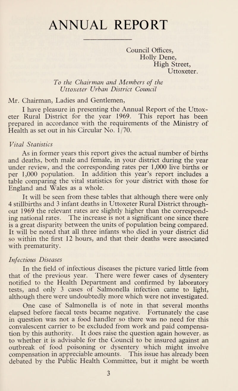 ANNUAL REPORT Council Offices, Holly Dene, High Street, Uttoxeter. To the Chairman and Members of the Uttoxeter Urban District Council Mr. Chairman, Ladies and Gentlemen, I have pleasure in presenting the Annual Report of the Uttox¬ eter Rural District for the year 1969. This report has been prepared in accordance with the requirements of the Ministry of Health as set out in his Circular No. 1/70. Vital Statistics As in former years this report gives the actual number of births and deaths, both male and female, in your district during the year under review, and the corresponding rates per 1,000 live births or per 1,000 population. In addition this year’s report includes a table comparing the vital statistics for your district with those for England and Wales as a whole. It will be seen from these tables that although there were only 4 stillbirths and 3 infant deaths in Uttoxeter Rural District through¬ out 1969 the relevant rates are slightly higher than the correspond¬ ing national rates. The increase is not a significant one since there is a great disparity between the units of population being compared. It will be noted that all three infants who died in your district did so within the first 12 hours, and that their deaths were associated with prematurity. Infectious Diseases In the field of infectious diseases the picture varied little from that of the previous year. There were fewer cases of dysentery notified to the Health Department and confirmed by laboratory tests, and only 3 cases of Salmonella infection came to light, although there were undoubtedly more which were not investigated. One case of Salmonella is of note in that several months elapsed before faecal tests became negative. Fortunately the case in question was not a food handler so there was no need for this convalescent carrier to be excluded from work and paid compensa¬ tion by this authority. It does raise the question again however, as to whether it is advisable for the Council to be insured against an outbreak of food poisoning or dysentery which might involve compensation in appreciable amounts. This issue has already been debated by the Public Health Committee, but it might be worth