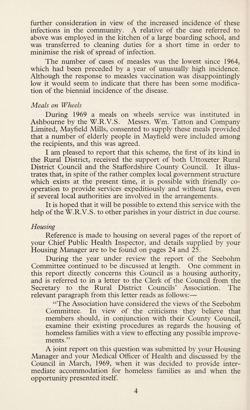 further consideration in view of the increased incidence of these infections in the community. A relative of the case referred to above was employed in the kitchen of a large boarding school, and was transferred to cleaning duties for a short time in order to minimise the risk of spread of infection. The number of cases of measles was the lowest since 1964, which had been preceded by a year of unusually high incidence. Although the response to measles vaccination was disappointingly low it would seem to indicate that there has been some modifica¬ tion of the biennial incidence of the disease. Meals on Wheels During 1969 a meals on wheels service was instituted in Ashbourne by the W.R.V.S. Messrs. Wm. Tatton and Company Limited, Mayfield Mills, consented to supply these meals provided that a number of elderly people in Mayfield were included among the recipients, and this was agreed. I am pleased to report that this scheme, the first of its kind in the Rural District, received the support of both Uttoxeter Rural District Council and the Staffordshire County Council. It illus¬ trates that, in spite of the rather complex local government structure which exists at the present time, it is possible with friendly co¬ operation to provide services expeditiously and without fuss, even if several local authorities are involved in the arrangements. It is hoped that it will be possible to extend this service with the help of the W.R.V.S. to other parishes in your district in due course. Housing Reference is made to housing on several pages of the report of your Chief Public Health Inspector, and details supplied by your Housing Manager are to be found on pages 24 and 25. During the year under review the report of the Seebohm Committee continued to be discussed at length. One comment in this report directly concerns this Council as a housing authority, and is referred to in a letter to the Clerk of the Council from the Secretary to the Rural District Councils’ Association. The relevant paragraph from this letter reads as follows:— “The Association have considered the views of the Seebohm Committee. In view of the criticisms they believe that members should, in conjunction with their County Council, examine their existing procedures as regards the housing of homeless families with a view to effecting any possible improve¬ ments.” A joint report on this question was submitted by your Housing Manager and your Medical Officer of Health and discussed by the Council in March, 1969, when it was decided to provide inter¬ mediate accommodation for homeless families as and when the opportunity presented itself.