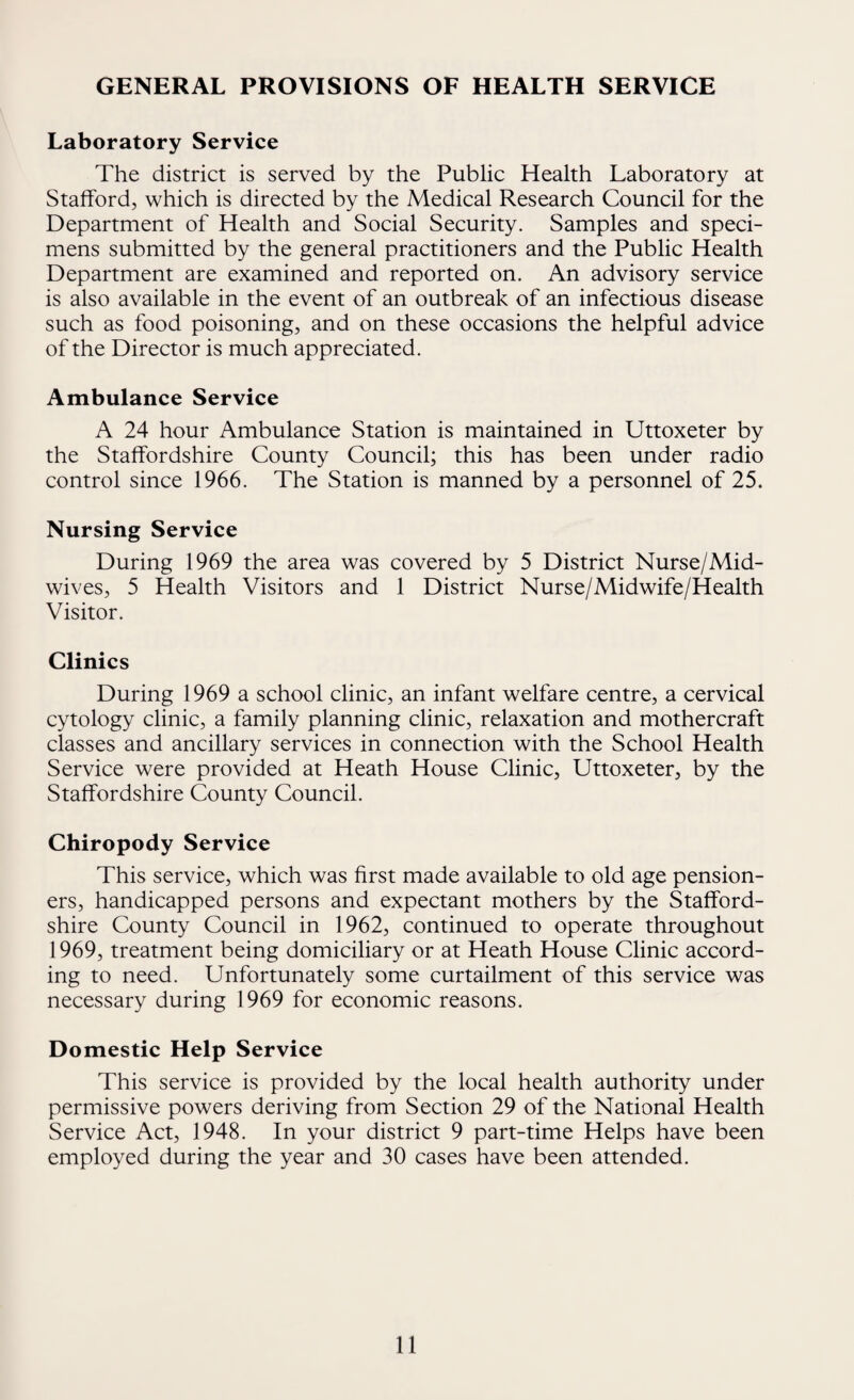 GENERAL PROVISIONS OF HEALTH SERVICE Laboratory Service The district is served by the Public Health Laboratory at Stafford, which is directed by the Medical Research Council for the Department of Health and Social Security. Samples and speci¬ mens submitted by the general practitioners and the Public Health Department are examined and reported on. An advisory service is also available in the event of an outbreak of an infectious disease such as food poisoning, and on these occasions the helpful advice of the Director is much appreciated. Ambulance Service A 24 hour Ambulance Station is maintained in Uttoxeter by the Staffordshire County Council; this has been under radio control since 1966. The Station is manned by a personnel of 25. Nursing Service During 1969 the area was covered by 5 District Nurse/Mid¬ wives, 5 Health Visitors and 1 District Nurse/Midwife/Health Visitor. Clinics During 1969 a school clinic, an infant welfare centre, a cervical cytology clinic, a family planning clinic, relaxation and mothercraft classes and ancillary services in connection with the School Health Service were provided at Heath House Clinic, Uttoxeter, by the Staffordshire County Council. Chiropody Service This service, which was first made available to old age pension¬ ers, handicapped persons and expectant mothers by the Stafford¬ shire County Council in 1962, continued to operate throughout 1969, treatment being domiciliary or at Heath House Clinic accord¬ ing to need. Unfortunately some curtailment of this service was necessary during 1969 for economic reasons. Domestic Help Service This service is provided by the local health authority under permissive powers deriving from Section 29 of the National Health Service Act, 1948. In your district 9 part-time Helps have been employed during the year and 30 cases have been attended.