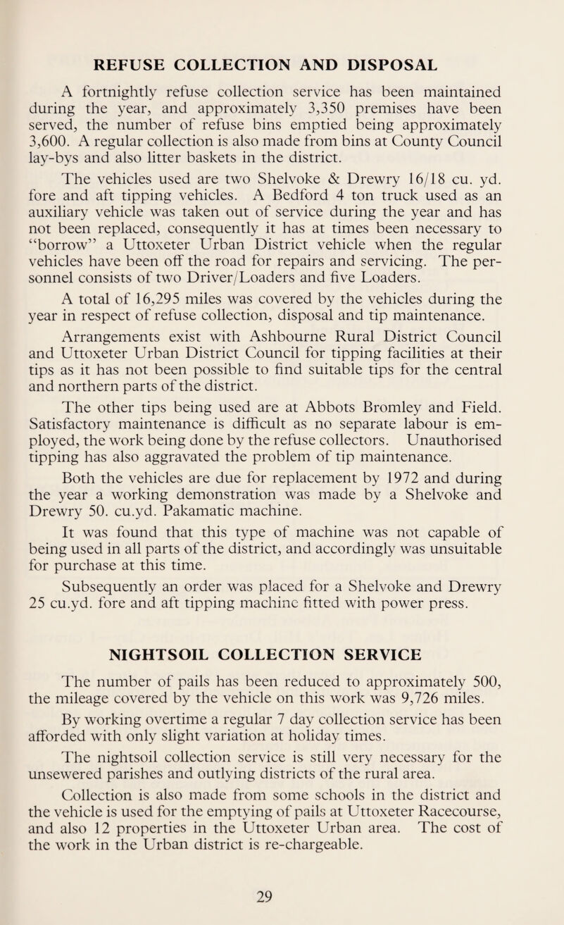 REFUSE COLLECTION AND DISPOSAL A fortnightly refuse collection service has been maintained during the year, and approximately 3,350 premises have been served, the number of refuse bins emptied being approximately 3,600. A regular collection is also made from bins at County Council lay-bys and also litter baskets in the district. The vehicles used are two Shelvoke & Drewry 16/18 cu. yd. fore and aft tipping vehicles. A Bedford 4 ton truck used as an auxiliary vehicle was taken out of service during the year and has not been replaced, consequently it has at times been necessary to “borrow” a Uttoxeter Urban District vehicle when the regular vehicles have been off the road for repairs and servicing. The per¬ sonnel consists of two Driver/Loaders and five Loaders. A total of 16,295 miles was covered by the vehicles during the year in respect of refuse collection, disposal and tip maintenance. Arrangements exist with Ashbourne Rural District Council and Uttoxeter Urban District Council for tipping facilities at their tips as it has not been possible to find suitable tips for the central and northern parts of the district. The other tips being used are at Abbots Bromley and Field. Satisfactory maintenance is difficult as no separate labour is em¬ ployed, the work being done by the refuse collectors. Unauthorised tipping has also aggravated the problem of tip maintenance. Both the vehicles are due for replacement by 1972 and during the year a working demonstration was made by a Shelvoke and Drewry 50. cu.yd. Pakamatic machine. It was found that this type of machine was not capable of being used in all parts of the district, and accordingly was unsuitable for purchase at this time. Subsequently an order was placed for a Shelvoke and Drewry 25 cu.yd. fore and aft tipping machine fitted with power press. NIGHTSOIL COLLECTION SERVICE The number of pails has been reduced to approximately 500, the mileage covered by the vehicle on this work was 9,726 miles. By working overtime a regular 7 day collection service has been afforded with only slight variation at holiday times. The nightsoil collection service is still very necessary for the unsewered parishes and outlying districts of the rural area. Collection is also made from some schools in the district and the vehicle is used for the emptying of pails at Uttoxeter Racecourse, and also 12 properties in the Uttoxeter Urban area. The cost of the work in the Urban district is re-chargeable.
