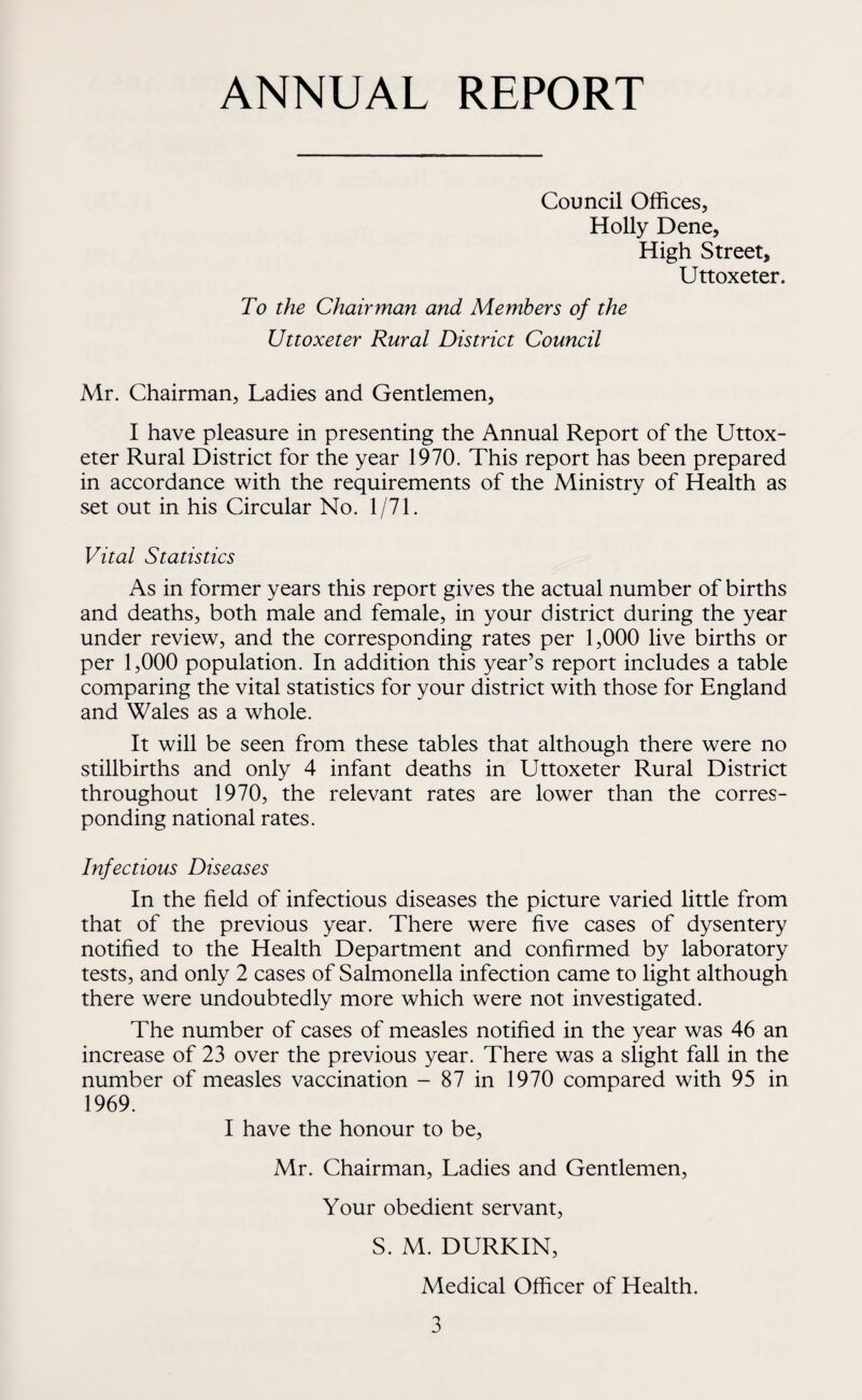 ANNUAL REPORT Council Offices, Holly Dene, High Street, Uttoxeter. To the Chairman and Members of the Uttoxeter Rural District Council Mr. Chairman, Ladies and Gentlemen, I have pleasure in presenting the Annual Report of the Uttox¬ eter Rural District for the year 1970. This report has been prepared in accordance with the requirements of the Ministry of Health as set out in his Circular No. 1/71. Vital Statistics As in former years this report gives the actual number of births and deaths, both male and female, in your district during the year under review, and the corresponding rates per 1,000 live births or per 1,000 population. In addition this year’s report includes a table comparing the vital statistics for your district with those for England and Wales as a whole. It will be seen from these tables that although there were no stillbirths and only 4 infant deaths in Uttoxeter Rural District throughout 1970, the relevant rates are lower than the corres¬ ponding national rates. Infectious Diseases In the field of infectious diseases the picture varied little from that of the previous year. There were five cases of dysentery notified to the Health Department and confirmed by laboratory tests, and only 2 cases of Salmonella infection came to light although there were undoubtedly more which were not investigated. The number of cases of measles notified in the year was 46 an increase of 23 over the previous year. There was a slight fall in the number of measles vaccination - 87 in 1970 compared with 95 in 1969. I have the honour to be, Mr. Chairman, Ladies and Gentlemen, Your obedient servant, S. M. DURKIN, Medical Officer of Health.
