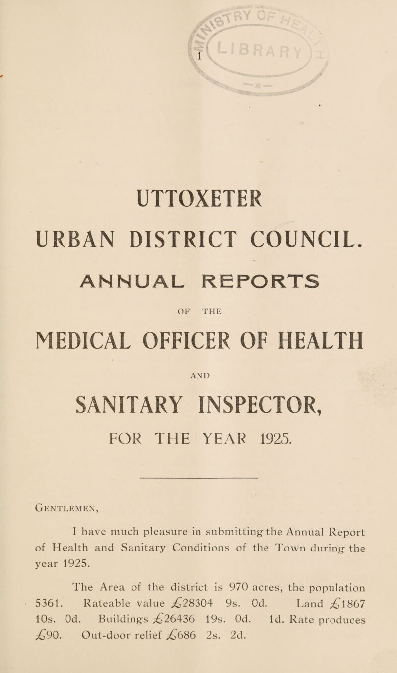 UTTOXETER URBAN DISTRICT COUNCIL. ANNUAL REPORTS OF THE MEDICAL OFFICER OF HEALTH AND SANITARY INSPECTOR, FOR THE YEAR 1925. Gentlemen, I have much pleasure in submitting- the Annual Report of Health and Sanitary Conditions of the Town during the year 1925. The Area of the district is 970 acres, the population 5361. Rateable value ;^28304 9s. Od. Land ;^1867 10s. Od. Buildings ;£^26436 19s. Od. Id. Rate produces ;^90. Out-door relief ;^686 2s. 2d.