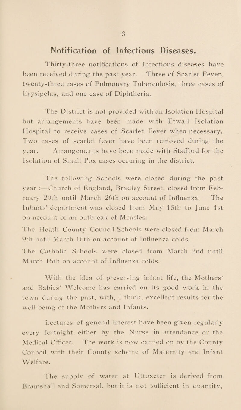 Notification of Infectious Diseases. Thirty-three notifications of Infectious disea^ses have been received during the past year. Three of Scarlet Fever, twenty-three cases of Pulmonary Tuberculosis, three cases of Erysipelas, and one case of Diphtheria. The District is not provided with an Isolation Hospital but arrangements have been made with Etwall Isolation Hospital to receive cases of Scarlet Fever when necessary. Two cases c'tf scarlet fever have been removed during' the year. Arrangenients have been made with Stafford for the Isolation of Small Pox cases occuring in the district. The following Schools were closed during the past year :—Church of England, Bradley Street, closed from Feb¬ ruary 20th until March 26th on account of Influenza. The Infants’ department was closed from May 15th to June 1st on account of an outbreak of Measles. The Heath County Council Schools were closed from March 9th until March I (ah on account of Influenza colds. The Catholic Schools were closed from March 2nd until March 16th on account of Influenza colds. With the idea of preserving infant life, the Mothers’ and Babies’ Welcome has carried on its good work in the towm during the past, with, I think, excellent results for the well-being of the Motht rs and Infants. Lectures of general interest have been given regularly every fortnight either by the Nurse in attendance or the Medical Officer. The work is now carried on by the County Council with their County scheme of Maternity and Infant Welfare. The supply of water at Uttoxeter is derived from Bramshall and Somersal, but it is not sufficient in quantity,