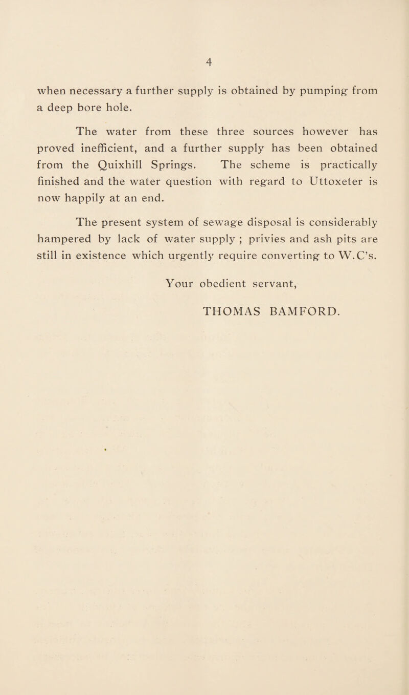 when necessary a further supply is obtained by pumping from a deep bore hole. The water from these three sources however has proved inefficient, and a further supply has been obtained from the Quixhill Springs. The scheme is practically finished and the water question with regard to Uttoxeter is now happily at an end. The present system of sewage disposal is considerably hampered by lack of water supply ; privies and ash pits are still in existence which urgently require converting to W.C’s. Your obedient servant, THOMAS BAMFORD.