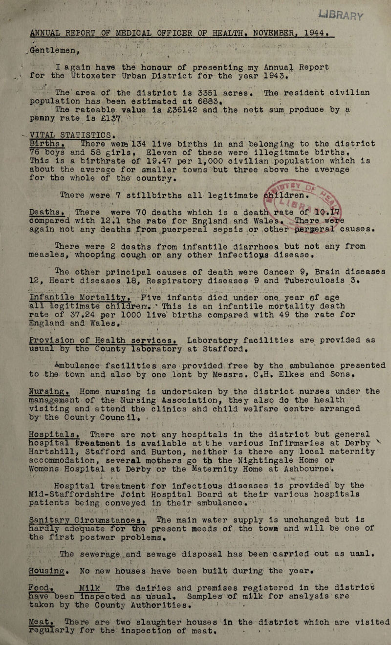 library % - f’, ‘ • '; *- _ * . . . \ ; . • * ANNUAL REPORT OF MEDICAL OFFICER OF HEALTH* NOVEMBER, 1944, .Gentlemen, J “ ; 4 . I again have the honour of presenting my Annual Report for the Uttoxeter Urban .District for the year 1943* . . . s* . ■ &gt;_ . ■ The area of the district is 3351 acres* The resident civilian population has been estimated at 6883* .• . The rateable value is £36142 and the nett sum produce by a penny rate is £137 v' ' ' -.VITAL STATISTICS* ,.. . . Births* There were 134 live births in and belonging to the district 76 boys and 58 girlsf Eleven of these were illegitmate births* This is a birthrate of 19*47 per 1,000 civilian population which is about the average for smaller towns -but three above the average for the whole of the country* ^«***,. There were 7 stillbirths all legitimate children• % 1 ’**■ •# j®, .. \f % Deaths» There were 70 deaths which is a death rate of 10*17 compared with 12*1 the rate for England and Wales* There were again not any deaths from puerperal sepsis or other parperal causes* There were 2 deaths from infantile diarrhoea but not any from measles, whooping cough or any other infections disease* ' ^ ' ’■ V' • • , ‘ -i V • , ■ , ‘ . * \ . . * ' The other principal causes of death were Cancer 9, Brain diseases 12, Heart diseases 18, Respiratory diseases 9 and Tuberculosis 3* *1» * ; K • r , . ♦ . j i ; h . 1 s • Infantile Mortality, Five infants died under one year of age all legitimate children*.' This is an infantile mortality death rate of 37,24 per 1000 live births compared with 49 the rate for England and Wales* ’ v 1 ' . - i -• . ..., ' t t . i n . . Provision of Health services* Laboratory facilities are provided as usual by the County laboratory at Stafford* Ambulance facilities are'provided free by the ambulance presented to the town and also by one lent by Messrs. C*H* Elkes and Sons* Nursing* Home nursing is undertaken by the district nurses under the management of the Nursing Association, they also do the health visiting and attend the clinics and child welfare centre arranged by the County Council* &lt; r ' . v 'v* • v * 4 • . . , , • • ' .t  , ' k. i-. *' » t v* i /; ' !. • ■. &gt; ; • Hospitals, There are not any hospitals in the district but general hospital treatment is available at the various Infirmaries at Derby v Hartshill, Stafford and Burton, neither is there any local maternity accommodation, several mothers go tb the Nightingale Home or Womens Hospital at Derby or the Maternity Home at Ashbourne'* &gt; • i ; l ; \ r . ; .. . . ... i i ;• ■ . ■' Hospital treatment for infectious diseases is provided by the Mid-Staffordshire Joint Hospital Board at their various hospitals patients being conveyed in their ambulance, • • ... • ’ . • V' C1' V - Or .. U ■■ . '• 1 ‘ - t ■: Sanitary Circumstanoes* The main water supply is unchanged but is hardly adequate for the present meeds of the town and will be one of the first postwar problems* n ' The sewerage.and sewage disposal has been carried out as usual, \ • ' / * j * • ' -, : * ’ « * 1 Housing * No new houses have been built during the year* Food* Milk The dairies and premises registered in the district have been inspected as usual* Samples' -of milk for analysis are taken by the County Authorities* ! '*’• Meat* There are two slaughter houses in the district which are visited regularly for the inspection of meat, * ■ *
