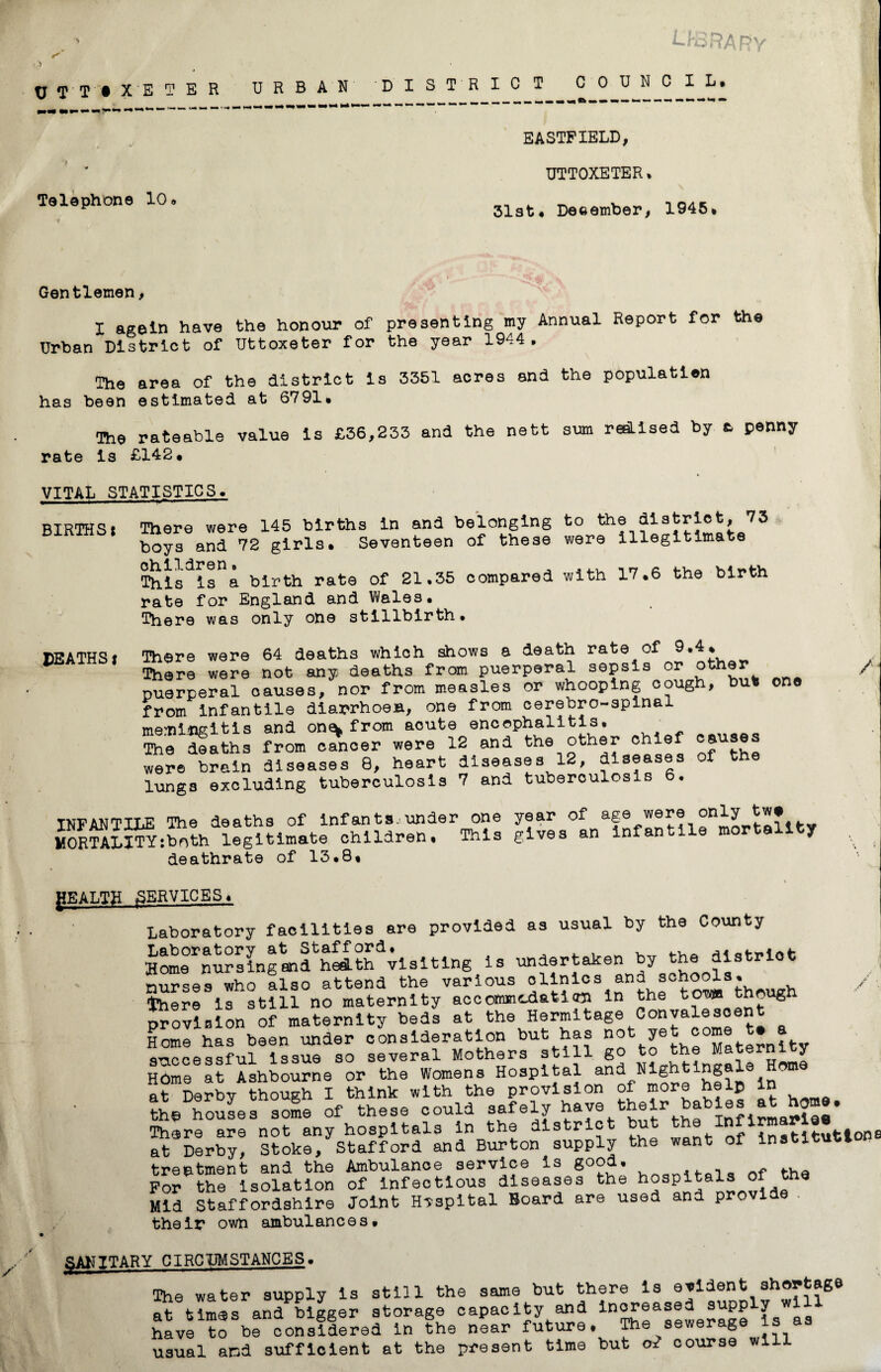 U'SRARy tJTTiXETER URBAN DISTRICT COUNCIL, EASTFIELD, UTTOXETER. Telephone 10® 31st, December, 1945* Gentlemen, X agein have the honour of presenting my Annual Report for the Urban District of Uttoxeter for the year 1944. The area of the district is 3351 acres and the population has been estimated at 6791* The rateable value is £36,233 and the nett sum revised by t penny rate Is £142# VITAL STATISTICS. BIRTHS t There were 145 births in and belonging to the district, 73 boys and 72 girls* Seventeen of these were illegitimate This^is a birth rate of 21.35 compared with 17*6 the birth rate for England and Wales* There was only one stillbirth* DEATHS f There were 64 deaths which shows a death rate of 9*4* There were not any deaths from puerperal sepsis or other puerperal causes, nor from measles or whooping cough, but ono from Infantile diarrhoea, one from cerebro-spinal meningitis and on^, from acute encephalitis. The deaths from cancer were 12 and the other chief were brain diseases 8, heart diseases 12, diseases of t lungs excluding tuberculosis 7 and tuberculosis 6* / INFANTILE The deaths of inf an ts. under one year of age were only MORTALITY:both legitimate children* This gives an infantile mortality deathrate of 13.8* {tBALTH SERVICES Laboratory facilities are provided as usual by the County HomePnursing an^haith^vlsiting Is undertaken by the district nurses who also attend the various o1*103 an? th*u<rh / there Is still no maternity accommadativn in the tcnm th g provision of maternity beds at the Hermitage Convalescent Home has been under consideration but has no ^efc °0^ fc rnlfcy «vnccessful issue so several Mothers still go to the Materni y Home at Ashbourne or the Womens Hospital andfN1^^i^^01^ at Derby though I think with the provision of more help in th© houses some of these could safely have their ba f, r ' There are not any hospitals in the district but th® at Derby, Stoke, Stafford and Burton supply the want of institutions treatment and the Ambulance service Is good. f th For the isolation of infectious diseases the hospitals of the Mid Staffordshire Joint Hvspital Board are used and provide . their own ambulances. gANITARY CIRCUMSTANCES The water supply is still the same but there is evident shortage at times and higger storage capacity and erae^is^s have to be considered in the near future. The sewerage is as usual and sufficient at the present time but of course will