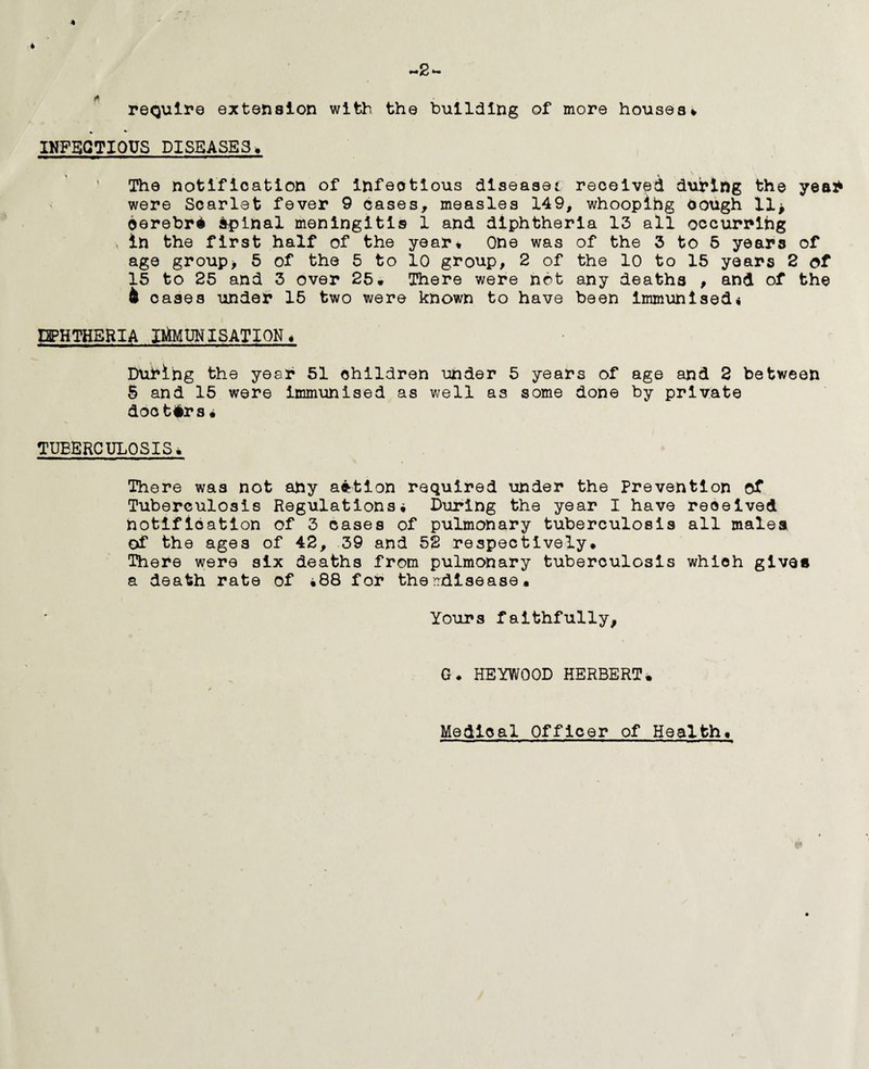 ~»2 ■- require extension with the building of more houses* • * INFECTIOUS DISEASES* • - * V| The notification of infectious diseased received during the yea* were Scarlet fever 9 cases, measles 149, whooping cough llj cerebri Spinal meningitis 1 and diphtheria 13 all occurring , in the first half of the year* One was of the 3 to 5 years of age group* 5 of the 5 to 10 group, 2 of the 10 to 15 years 2 of 15 to 25 and 3 over 25* There were not any deaths , and of the & oases unde* 15 two were known to have been immunised* DIPHTHERIA IMMUNISATION* During the year 51 children under 5 years of age and 2 between 5 and 15 were immunised as well as some done by private doctors• TUBERCULOSIS• There was not ahy action required under the Prevention of Tuberculosis Regulations, During the year I have received notification of 3 cases of pulmonary tuberculosis all males of the ages of 42, 39 and 52 respectively. There were six deaths from pulmonary tuberculosis which gives a death rate of *88 for the rrdisease. Yours faithfully. G. HEYWOOD HERBERT• 8» Medical Officer of Health,