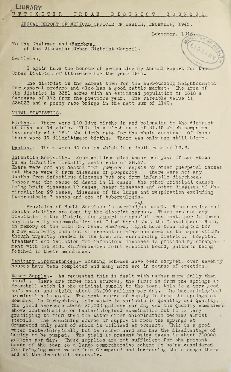 LIBRARY u T T 0 X 5 T E R URBAN DISTRICT COUNCIL, ANNUAL REPORT OP MEDICAL OFFICER OF HEALTH, DECEMBER, 1945* December, 1946 To the Chairman and (Members.,. of the Uttoxeter Urban District Council / Gentlemen I again have the honour of presenting my Annual Report for the Urban District of Uttoxeter for the year 1945* The district is the market town for the surrounding neighbourhood for general produce and also has a good dattle market 0 The area r?f the district is 3351 acres with an estimated population of 6618 a decrease of 173 from the previous year. The rateable value is £36233 and a penny rate brings in the nett sum of £142, VITAL STATISTICS, Births.- There were 140 live births in and belonging to the district 66 boys and 74 girls. This is a birth rate of 21,15 which compares favourably with 16.1 the birth rate for the whole country. Of these there were 17 illegitimate births. There was only one still birth, Deaths.- There were 90 deaths which is a death rate of 13.6, Infantile Mortality.- Pour children died under one year of age which is an infantile mortality death rate of 28.57, There were not any deaths from puaperal sepsis or other puerperal causes but there were 2 from diseases of pregnancy. There were not any deaths from infectious diseases but one from infantile diarrhoea. Cancer was the cause of death in 11 cases* the other principal causes being brain diseases 12 cases, heart diseases and other diseases of the circulation 29 cases, diseases of the lungs and respiration excluding tuberculosis 7 cases and one of tuberculosis* Provision of Health Services is carried/as usual. Home nursing and health visiting are done by the district nurses. There are not any hospitals in the district for general, or special treatment, nor is there any maternity accommodation but I had hoped that the Convalescent Home, in memory of the late Dr. Chas. Bamford, might have been adapted for a few maternity beds but at present nothing has come up to expectation's though urgently needed in the town and surrounding district. Hospital treatment and isolation for infectious diseases is provided by arrange¬ ment with the Mid. Staffordshire Joint Hospital Board, patients being fetched in their ambulance* Sanitary C ire urns tances ♦- Housing schemes have been adopted, over seven 57 houses have been completed and many more are in course of erection. Water Supply.- As requested this is dealt with rather more fully than usual . There are three main sources, the first is from the springs at Eramshall which is the original supply to the town, this is a very food soft water and yields about 40,000 gallons per day. The bacteriological examination is good. The next source of supply is from the springs at Somersal in Derbyshire, this water is variable in quantity and quality, the yield averages about 20,000 gallons per day and the quality sometimes shows contamination on bacteriological examination but it is very gratifying to find that the water after chlorination becomes almost sterile, The remaining source of supply is from the springs at Crumpwood only part of which is utilised at present. This is a good water bacteriolog,ically but is rather hard and has the disadvantage of having to be pumped. The yield at present being taken is about 300,000 gallons per day* These supplies are not sufficient for the present needs of the town so a large comprehensive scheme is being considered for bringing more water from Crumpwood and increasing the storage there and at the Bramshall reservoir.
