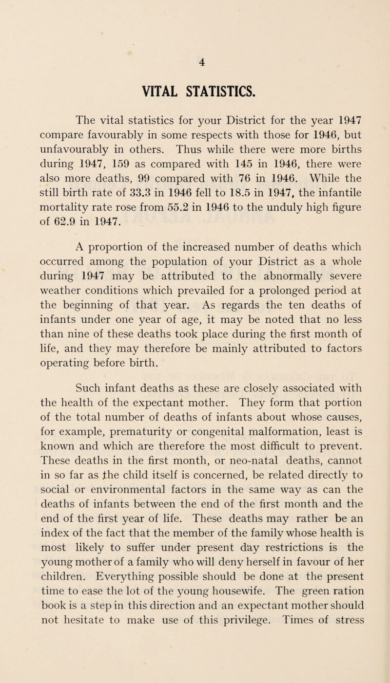 VITAL STATISTICS. The vital statistics for your District for the year 1947 compare favourably in some respects with those for 1946, but unfavourably in others. Thus while there were more births during 1947, 159 as compared with 145 in 1946, there were also more deaths, 99 compared with 76 in 1946. While the still birth rate of 33.3 in 1946 fell to 18.5 in 1947, the infantile mortality rate rose from 55.2 in 1946 to the unduly high figure of 62.9 in 1947. A proportion of the increased number of deaths which occurred among the population of your District as a whole during 1947 may be attributed to the abnormally severe weather conditions which prevailed for a prolonged period at the beginning of that year. As regards the ten deaths of infants under one year of age, it may be noted that no less than nine of these deaths took place during the first month of life, and they may therefore be mainly attributed to factors operating before birth. Such infant deaths as these are closely associated with the health of the expectant mother. They form that portion of the total number of deaths of infants about whose causes, for example, prematurity or congenital malformation, least is known and which are therefore the most difficult to prevent. These deaths in the first month, or neo-natal deaths, cannot in so far as .the child itself is concerned, be related directly to social or environmental factors in the same way as can the deaths of infants between the end of the first month and the end of the first year of life. These deaths may rather be an index of the fact that the member of the family whose health is most likely to suffer under present day restrictions is the young mother of a family who will deny herself in favour of her children. Everything possible should be done at the present time to ease the lot of the young housewife. The green ration book is a step in this direction and an expectant mother should not hesitate to make use of this privilege. Times of stress