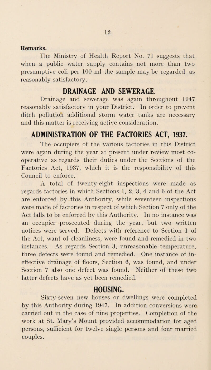 Remarks. The Ministry of Health Report No. 71 suggests that when a public water supply contains not more than two presumptive coli per 100 ml the sample may be regarded as reasonably satisfactory. DRAINAGE AND SEWERAGE. Drainage and sewerage was again throughout 1947 reasonably satisfactory in your District. In order to prevent ditch pollution additional storm water tanks are necessary and this matter is receiving active consideration. ADMINISTRATION OF THE FACTORIES ACT, 1937. The occupiers of the various factories in this District were again during the year at present under review most co¬ operative as regards their duties under the Sections of the Factories Act, 1937, which it is the responsibility of this Council to enforce. A total of twenty-eight inspections were made as regards factories in which Sections 1, 2, 3, 4 and 6 of the Act are enforced by this Authority, while seventeen inspections were made of factories in respect of which Section 7 only of the Act falls to be enforced by this Authority. In no instance was an occupier prosecuted during the year, but two written notices were served. Defects with reference to Section 1 of the Act, want of cleanliness, were found and remedied in two instances. As regards Section 3, unreasonable temperature, three defects were found and remedied. One instance of in¬ effective drainage of floors. Section 6, was found, and under Section 7 also one defect was found. Neither of these two latter defects have as yet been remedied. HOUSING. Sixty-seven new houses or dwellings were completed by this Authority during 1947. In addition conversions were carried out in the case of nine properties. Completion of the work at St. Mary’s Mount provided accommodation for aged persons, sufficient for twelve single persons and four married couples.