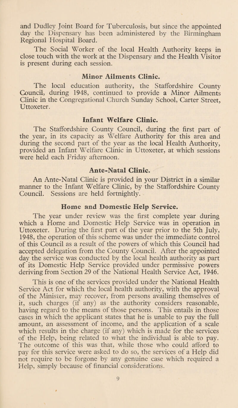 and Dudley Joint Board for Tuberculosis, but since the appointed day the Dispensary has been administered by the Birmingham Regional Hospital Board. The Social Worker of the local Health Authority keeps in close touch with the work at the Dispensary and the Health Visitor is present during each session. Minor Ailments Clinic. The local education authority, the Staffordshire County Council, during 1948, continued to provide a Minor Ailments Clinic in the Congregational Church Sunday School, Carter Street, Uttoxeter. Infant Welfare Clinic. The Staffordshire County Council, during the first part of the year, in its capacity as Welfare Authority for this area and during the second part of the year as the local Health Authority, provided an Infant Welfare Clinic in Uttoxeter, at which sessions were held each Friday afternoon. Ante-Natal Clinic. An Ante-Natal Clinic is provided in your District in a similar manner to the Infant Welfare Clinic, by the Staffordshire County Council. Sessions are held fortnightly. Home and Domestic Help Service. The year under review was the first complete year during which a Home and Domestic Help Service was in operation in Uttoxeter. During the first part of the year prior to the 5th July, 1948, the operation of this scheme was under the immediate control of this Council as a result of the powers of which this Council had accepted delegation from the County Council. After the appointed day the service was conducted by the local health authority as part of its Domestic Help Service provided under permissive powers deriving from Section 29 of the National Flealth Service Act, 1946. This is one of the services provided under the National Health Service Act for which the local health authority, with the approval of the Minister, may recover, from persons availing themselves of it, such charges (if any) as the authority considers reasonable, having regard to the means of those persons. This entails in those cases in which the applicant states that he is unable to pay the full amount, an assessment of income, and the application of a scale which results in the charge (if any) which is made for the services of the Help, being related to what the individual is able to pay. The outcome of this was that, while those who could afford to pay for this service were asked to do so, the services of a Help did not require to be forgone by any genuine case which required a Help, simply because of financial considerations.