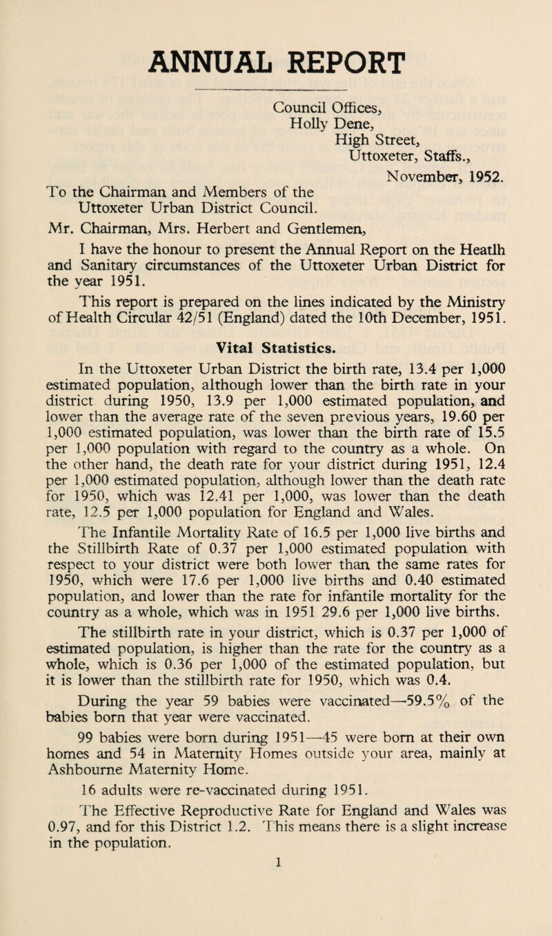 ANNUAL REPORT Council Offices, Holly Dene, High Street, Uttoxeter, Staffs., November, 1952. To the Chairman and Members of the Uttoxeter Urban District Council. Mr. Chairman, Mrs. Herbert and Gentlemen, I have the honour to present the Annual Report on the Heatlh and Sanitary circumstances of the Uttoxeter Urban District for the year 1951. This report is prepared on the lines indicated by the Ministry of Health Circular 42/51 (England) dated the 10th December, 1951. Vital Statistics. In the Uttoxeter Urban District the birth rate, 13.4 per 1,000 estimated population, although lower than the birth rate in your district during 1950, 13.9 per 1,000 estimated population, and lower than the average rate of the seven previous years, 19.60 per 1,000 estimated population, was lower than the birth rate of 15.5 per 1,000 population with regard to the country as a whole. On the other hand, the death rate for your district during 1951, 12.4 per 1,000 estimated population, although lower than the death rate for 1950, which was 12.41 per 1,000, was lower than the death rate, 12.5 per 1,000 population for England and Wales. The Infantile Mortality Rate of 16.5 per 1,000 live births and the Stillbirth Rate of 0.37 per 1,000 estimated population with respect to your district were both lower than the same rates for 1950, which were 17.6 per 1,000 live births and 0.40 estimated population, and lower than the rate for infantile mortality for the country as a whole, which was in 1951 29.6 per 1,000 live births. The stillbirth rate in your district, which is 0.37 per 1,000 of estimated population, is higher than the rate for the country as a whole, which is 0.36 per 1,000 of the estimated population, but it is lower than the stillbirth rate for 1950, which was 0.4. During the yeai* 59 babies were vaccinated—*59.5% of the babies born that year were vaccinated. 99 babies were born during 1951—-45 were bom at their own homes and 54 in Maternity Homes outside your area, mainly at Ashbourne Maternity Home. 16 adults were re-vaccinated during 1951. The Effective Reproductive Rate for England and Wales was 0.97, and for this District 1.2. This means there is a slight increase in the population.