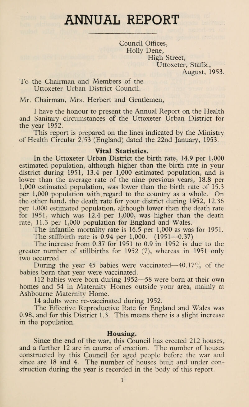 ANNUAL REPORT Council Offices, Holly Dene, High Street, Uttoxeter, Staffs., August, 1953. To the Chairman and Members of the Uttoxeter Urban District Council. Mr. Chairman, Mrs. Herbert and Gentlemen, I have the honour to present the Annual Report on the Health and Sanitary circumstances of the Uttoxeter Urban District for the year 1952. This report is prepared on the lines indicated by the Ministry of Health Circular 2 53 (England) dated the 22nd January, 1953. Vital Statistics. In the Uttoxeter Urban District the birth rate, 14.9 per 1,000 estimated population, although higher than the birth rate in your district during 1951, 13.4 per 1,000 estimated population, and is lower than the average rate of the nine previous years, 18.8 per 1,000 estimated population, was lower than the birth rate of 15.3 per 1,000 population with.regard to the country as a whole. On the other hand, the death rate for your district during 1952, 12.36 per 1,000 estimated population, although lower than the death rate for 1951, which was 12.4 per 1,000, was higher than the death rate, 11.3 per 1,000 population for England and Wales. The infantile mortality rate is 16.5 per 1,000 as was for 1951. The stillbirth rate is 0.94 per 1,000. (1951—0.37) The increase from 0.37 for 1951 to 0.9 in 1952 is due to the greater number of stillbirths for 1952 (7), whereas in 1951 only two occurred. During the year 45 babies were vaccinated—40.17% of the babies born that year were vaccinated. 112 babies were born during 1952—58 were born at their own homes and 54 in Maternity Homes outside your area, mainly at Ashbourne Maternity Home. 14 adults were re-vaccinated during 1952. The Effective Reproductive Rate for England and Wales was 0.98, and for this District 1.3. This means there is a slight increase in the population. Housing. Since the end of the war, this Council has erected 212 houses, and a further 12 are in course of erection. The number of houses constructed by this Council for aged people before the war and since are 18 and 4. The number of houses built and under con¬ struction during the year is recorded in the body of this report.