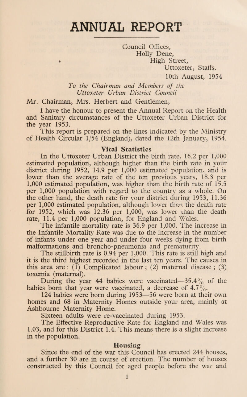 ANNUAL REPORT Council Offices, Holly Dene, • High Street, Uttoxeter, Staffs. 10th August, 1954 To the Chairman and Members of the Uttoxeter Urban District Council Mr. Chairman, Mrs. Herbert and Gentlemen, I have the honour to present the Annual Report on the Health and Sanitary circumstances of the Uttoxeter Urban District for the year 1953. This report is prepared on the lines indicated by the Ministry of Health Circular 1/54 (England), dated the 12th January, 1954. Vital Statistics In the Uttoxeter Urban District the birth rate, 16.2 per 1,000 estimated population, although higher than the birth rate in your district during 1952, 14.9 per 1,000 estimated population, and is lower than the average rate of the ten previous years, 18.3 per 1,000 estimated population, was higher than the birth rate of 15.5 per 1,000 population with regard to the country as a whole. On the other hand, the death rate for your district during 1953, 11.36 per 1,000 estimated population, although lower than the death rate for 1952, which was 12.36 per 1,000, was lower rhan the death rate, 11.4 per 1,000 population, for England and Wales. The infantile mortality rate is 36.9 per 1,000. The increase in the Infantile Mortality Rate was due to the increase in the number of infants under one year and under four weeks dying from birth malformations and broncho-pneumonia and prematurity. The stillbirth rate is 0.94 per 1,000. This rate is still high and it is the third highest recorded in the last ten years. The causes in this area are : (1) Complicated labour; (2) maternal disease; (3) toxemia (maternal). During the year 44 babies were vaccinated—^35.4% of the babies born that year were vaccinated, a decrease of 4.7%. 124 babies were born during 1953—56 were born at their own homes and 68 in Maternity Homes outside your area, mainly at Ashbourne Maternity Home. Sixteen adults were re-vaccinated during 1953. The Effective Reproductive Rate for England and Wales was 1.03, and for this District 1.4. This means there is a slight increase in the population. Housing Since the end of the war this Council has erected 244 houses, and a further 30 are in course of erection. The number of houses constructed by this Council for aged people before the war and
