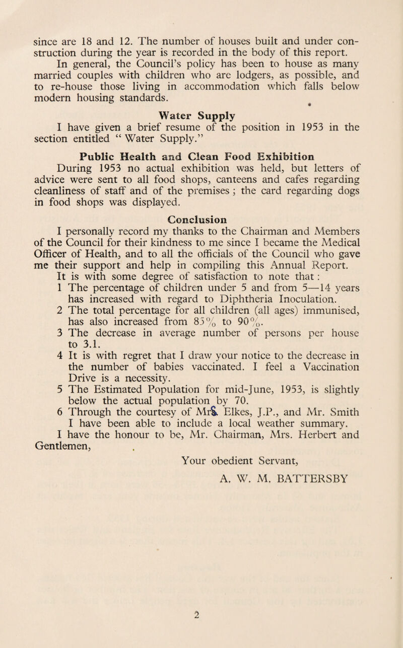 since are 18 and 12. The number of houses built and under con¬ struction during the year is recorded in the body of this report. In general, the Council’s policy has been to house as many married couples with children who are lodgers, as possible, and to re-house those living in accommodation which falls below modern housing standards. Water Supply I have given a brief resume of the position in 1953 in the section entitled “ Water Supply.” Public Health and Clean Food Exhibition During 1953 no actual exhibition was held, but letters of advice were sent to all food shops, canteens and cafes regarding cleanliness of staff and of the premises; the card regarding dogs in food shops was displayed. Conclusion I personally record my thanks to the Chairman and Members of the Council for their kindness to me since I became the Medical Officer of Health, and to all the officials of the Council who gave me their support and help in compiling this Annual Report. It is with some degree of satisfaction to note that: 1 The percentage of children under 5 and from 5—14 years has increased with regard to Diphtheria Inoculation. 2 The total percentage for all children (all ages) immunised, has also increased from 85% to 90%. 3 The decrease in average number of persons per house to 3.1. 4 It is with regret that I draw your notice to the decrease in the number of babies vaccinated. I feel a Vaccination Drive is a necessity. 5 The Estimated Population for mid-June, 1953, is slightly below the actual population by 70. 6 Through the courtesy of MrS. Elkes, J.P., and Mr. Smith I have been able to include a local weather summary. I have the honour to be, Mr. Chairman, Mrs. Herbert and Gentlemen, Your obedient Servant, A. W. M, BATTERSBY