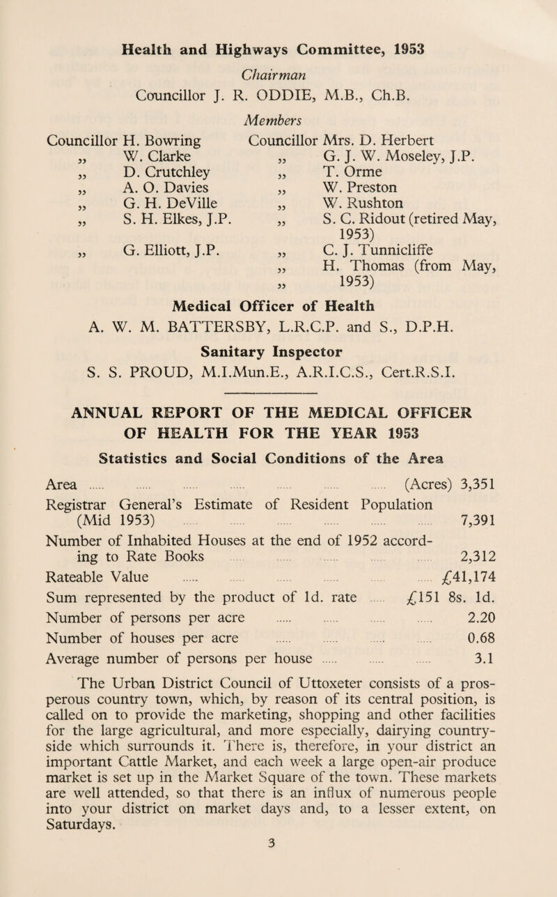 Health and Highways Committee, 1953 Chairman Councillor J. R. ODDIE, M.B., Ch,B. Members Councillor H. Bowring Councillor Mrs. D. Herbert 5) W. Clarke „ G. J. W. Moseley, J.P. JJ D. Crutchley „ T. Orme >} A. 0. Davies „ W. Preston 5> G. H. DeVille „ W. Rushton » S. H. Elkes, J.P. „ S. C. Ridout (retired May, 1953) JJ G. Elliott, J.P. „ C. J. Tunniclilfe „ H. Thomas (from May, » 1953) Medical Officer of Health A. W. M. BATTERSBY, L.R.C.P. and S., D.P.H. Sanitary Inspector S. S. PROUD, M.I.Mun.E., A.R.I.C.S., Cert.R.S.I. ANNUAL REPORT OF THE MEDICAL OFFICER OF HEALTH FOR THE YEAR 1953 Statistics and Social Conditions of the Area Area . (Acres) 3,351 Registrar General’s Estimate of Resident Population (Mid 1953) 7,391 Number of Inhabited Houses at the end of 1952 accord¬ ing to Rate Books . 2,312 Rateable Value . . Sum represented by the product of Id. rate £151 8s. Id. Number of persons per acre . 2.20 Number of houses per acre . 0.68 Average number of persons per house . 3.1 The Urban District Council of Uttoxeter consists of a pros¬ perous country town, which, by reason of its central position, is called on to provide the marketing, shopping and other facilities for the large agricultural, and more especially, dairying country¬ side which surrounds it. There is, therefore, in your district an important Cattle Market, and each week a large open-air produce market is set up in the Market Square of the town. These markets are well attended, so that there is an influx of numerous people into your district on market days and, to a lesser extent, on Saturdays.
