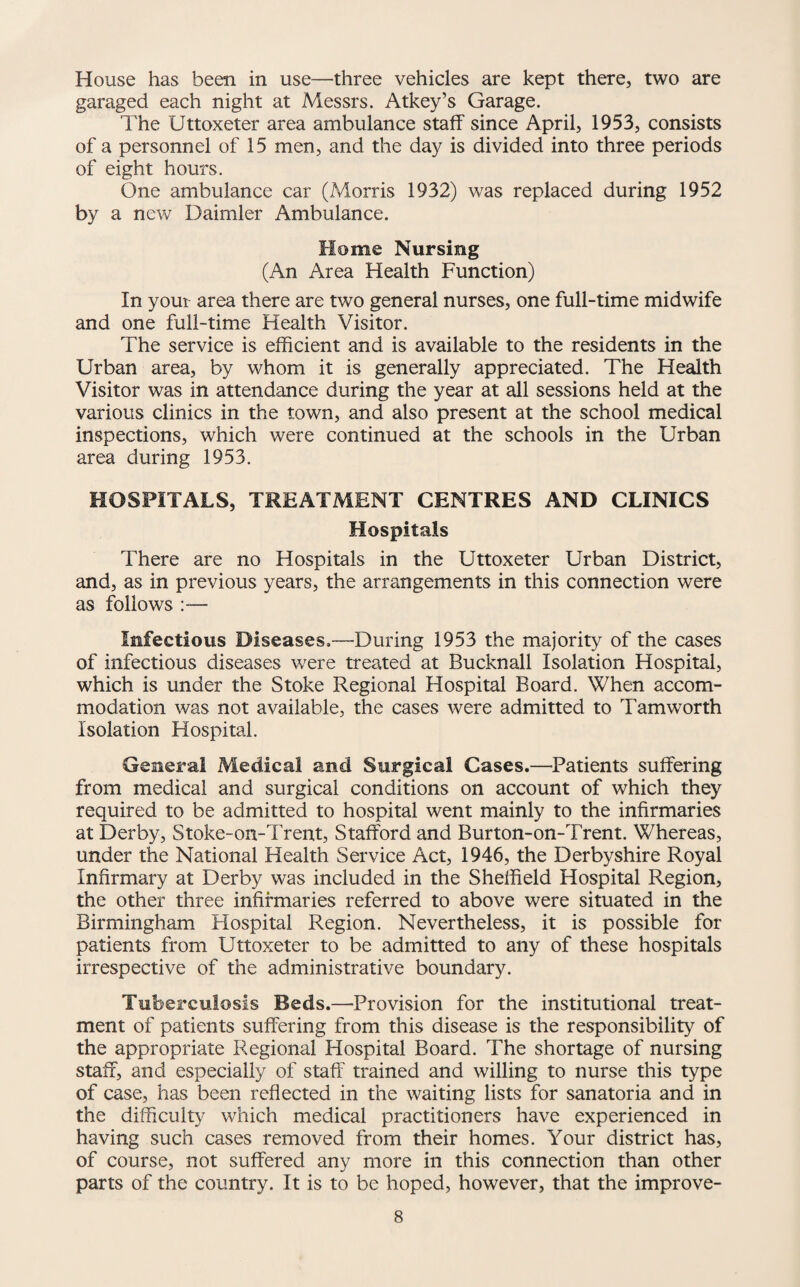 House has been in use—three vehicles are kept there, two are garaged each night at Messrs. Atkey’s Garage. The Uttoxeter area ambulance staff since April, 1953, consists of a personnel of 15 men, and the day is divided into three periods of eight hours. One ambulance car (Morris 1932) was replaced during 1952 by a new Daimler Ambulance. Home Nursing (An Area Health Function) In your area there are two general nurses, one full-time midwife and one full-time Health Visitor. The service is efficient and is available to the residents in the Urban area, by whom it is generally appreciated. The Health Visitor was in attendance during the year at all sessions held at the various clinics in the town, and also present at the school medical inspections, which were continued at the schools in the Urban area during 1953. HOSPITALS, TREATMENT CENTRES AND CLINICS Hospitals There are no Hospitals in the Uttoxeter Urban District, and, as in previous years, the arrangements in this connection were as follows :— Infectious Diseases.—During 1953 the majority of the cases of infectious diseases were treated at Bucknall Isolation Hospital, which is under the Stoke Regional Hospital Board. When accom¬ modation was not available, the cases were admitted to Tamworth Isolation Hospital. General Medical and Surgical Cases.—Patients suffering from medical and surgical conditions on account of which they required to be admitted to hospital went mainly to the infirmaries at Derby, Stoke-on-Trent, Stafford and Burton-on-Trent. Whereas, under the National Health Service Act, 1946, the Derbyshire Royal Infirmary at Derby was included in the Sheffield Hospital Region, the other three infirmaries referred to above were situated in the Birmingham Flospital Region. Nevertheless, it is possible for patients from Uttoxeter to be admitted to any of these hospitals irrespective of the administrative boundary. Tuberculosis Beds.—Provision for the institutional treat¬ ment of patients suffering from this disease is the responsibility of the appropriate Regional Hospital Board. The shortage of nursing staff, and especially of staff trained and willing to nurse this type of case, has been reflected in the waiting lists for sanatoria and in the difficulty which medical practitioners have experienced in having such cases removed from their homes. Your district has, of course, not suffered any more in this connection than other parts of the country. It is to be hoped, however, that the improve-