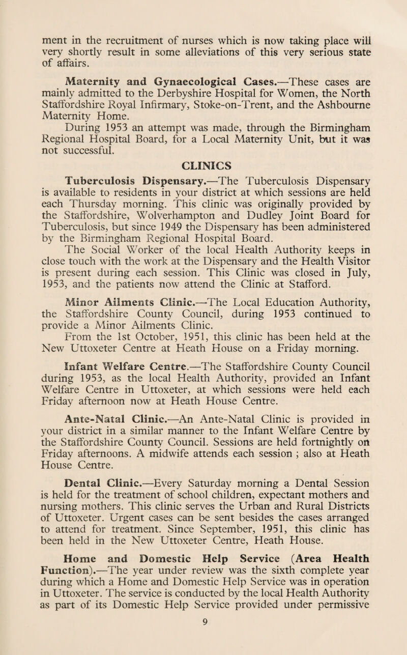 ment in the recruitment of nurses which is now taking place will very shortly result in some alleviations of this very serious state of affairs. Maternity and Gynaecological Cases.—These cases are mainly admitted to the Derbyshire Hospital for Women, the North Staffordshire Royal Infirmary, Stoke-on-Trent, and the Ashbourne Maternity Home. During 1953 an attempt was made, through the Birmingham Regional Hospital Board, for a Local Maternity Unit, but it was not successful. CLINICS Tuberculosis Dispensary.—The Tuberculosis Dispensary is available to residents in your district at which sessions are held each Thursday morning. This clinic was originally provided by the Staffordshire, Wolverhampton and Dudley Joint Board for Tuberculosis, but since 1949 the Dispensary has been administered by the Birmingham Regional Hospital Board. The Social Worker of the local Health Authority keeps in close touch with the work at the Dispensary and the Health Visitor is present during each session. This Clinic was closed in July, 1953, and the patients now attend the Clinic at Stafford. Minor Ailments Clinic.—-The Local Education Authority, the Staffordshire County Council, during 1953 continued to provide a Minor Ailments Clinic. From the Ist October, 1951, this clinic has been held at the New Uttoxeter Centre at Heath House on a Friday morning. Infant Welfare Centre.—The Staffordshire County Council during 1953, as the local Health Authority, provided an Infant Welfare Centre in Uttoxeter, at which sessions were held each Friday afternoon now at Heath House Centre. Ante-Natal Clinic.—^An Ante-Natal Clinic is provided in your district in a similar manner to the Infant Welfare Centre by the Staffordshire County Council. Sessions are held fortnightly on Friday afternoons. A midwife attends each session ; also at Heath House Centre. Dental Clinic.—Every Saturday morning a Dental Session is held for the treatment of school children, expectant mothers and nursing mothers. This clinic serves the Urban and Rural Districts of Uttoxeter. Urgent cases can be sent besides the cases arranged to attend for treatment. Since September, 1951, this clinic has been held in the New Uttoxeter Centre, Heath House. Home and Domestic Help Service (Area Health Function).—The year under review was the sixth complete year during which a Home and Domestic Help Service was in operation in Uttoxeter. The service is conducted by the local Health Authority as part of its Domestic Help Service provided under permissive
