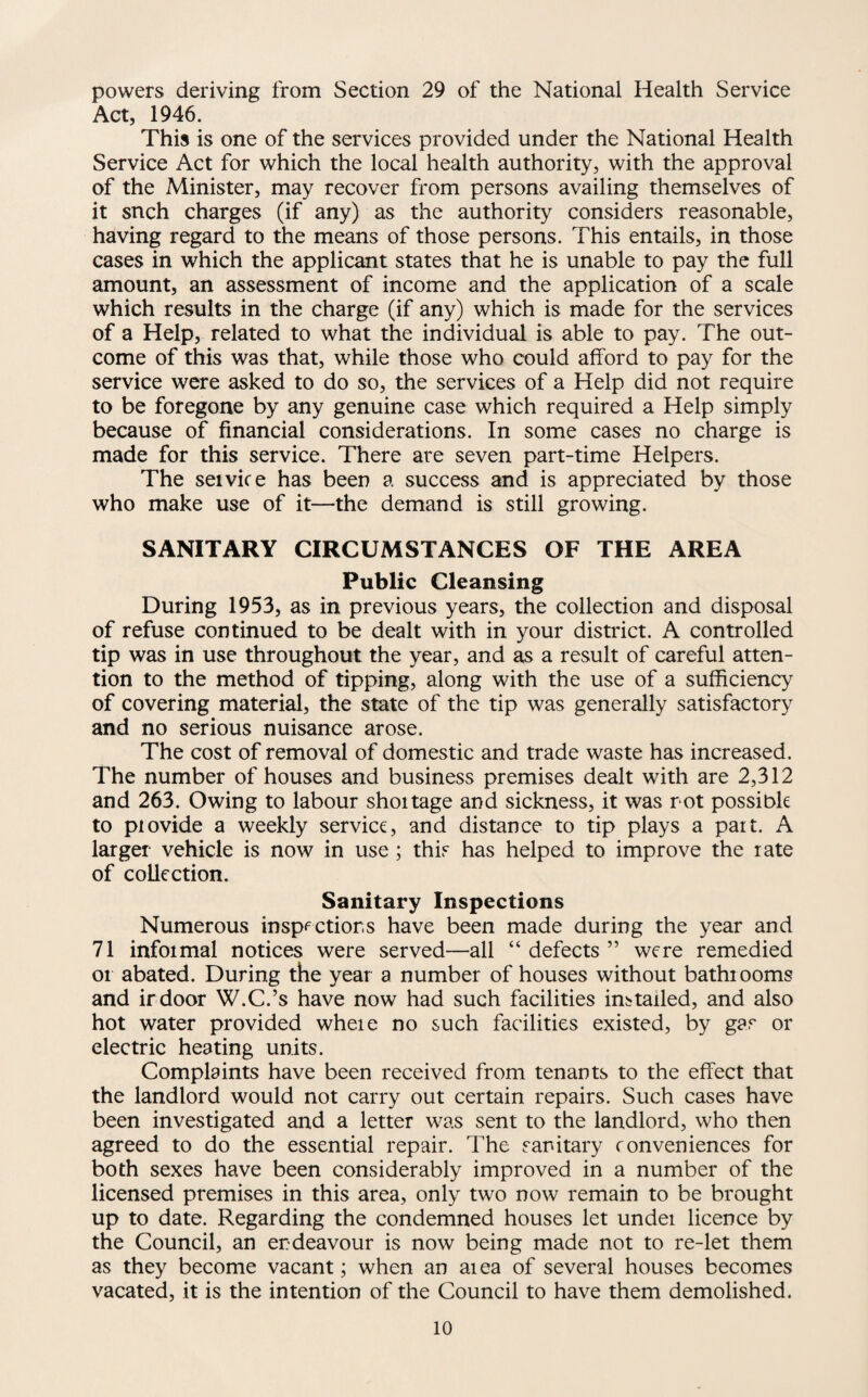 powers deriving from Section 29 of the National Health Service Act, 1946. This is one of the services provided under the National Health Service Act for which the local health authority, with the approval of the Minister, may recover from persons availing themselves of it snch charges (if any) as the authority considers reasonable, having regard to the means of those persons. This entails, in those cases in which the applicant states that he is unable to pay the full amount, an assessment of income and the application of a scale which results in the charge (if any) which is made for the services of a Help, related to what the individual is able to pay. The out¬ come of this was that, while those who could afford to pay for the service were asked to do so, the services of a Help did not require to be foregone by any genuine case which required a Help simply because of financial considerations. In some cases no charge is made for this service. There are seven part-time Helpers. The seivice has been a success and is appreciated by those who make use of it—the demand is still growing. SANITARY CIRCUMSTANCES OF THE AREA Public Cleansing During 1953, as in previous years, the collection and disposal of refuse continued to be dealt with in your district. A controlled tip was in use throughout the year, and as a result of careful atten¬ tion to the method of tipping, along with the use of a sufficiency of covering material, the state of the tip was generally satisfactory and no serious nuisance arose. The cost of removal of domestic and trade waste has increased. The number of houses and business premises dealt with are 2,312 and 263. Owing to labour shoitage and sickness, it was rot possible to piovide a weekly service, and distance to tip plays a part. A larger vehicle is now in use ; this has helped to improve the rate of collection. Sanitary Inspections Numerous insp<^ctior.s have been made during the year and 71 informal notices were served—all “ defects ” were remedied or abated. During the year a number of houses without bathrooms and irdoor W.C.’s have now had such facilities installed, and also hot water provided where no such facilities existed, by gas or electric heating units. Complaints have been received from tenants to the effect that the landlord would not carry out certain repairs. Such cases have been investigated and a letter was sent to the landlord, who then agreed to do the essential repair. The sanitary conveniences for both sexes have been considerably improved in a number of the licensed premises in this area, only two now remain to be brought up to date. Regarding the condemned houses let under licence by the Council, an endeavour is now being made not to re-let them as they become vacant; when an area of several houses becomes vacated, it is the intention of the Council to have them demolished.