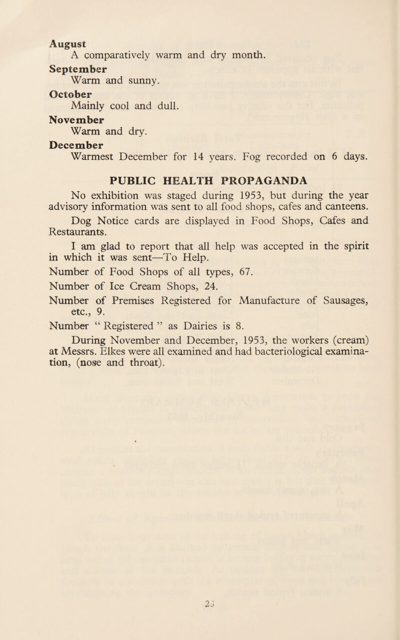 August A comparatively warm and dry month. September Warm and sunny. October Mainly cool and dull. November Warm and dry. December Warmest December for 14 years. Fog recorded on 6 days. PUBLIC HEALTH PROPAGANDA No exhibition was staged during 1953, but during the year advisory information was sent to all food shops, cafes and canteens. Dog Notice cards are displayed in Food Shops, Cafes and Restaurants. I am glad to report that all help was accepted in the spirit in which it was sent—To Help. Number of Food Shops of all types, 67. Number of Ice Cream Shops, 24. Number of Premises Registered for Manufacture of Sausages, etc., 9. Number “ Registered ” as Dairies is 8. During November and December, 1953, the workers (cream) at Messrs. Hikes were all examined and had bacteriological examina¬ tion, (nose and throat). 2J