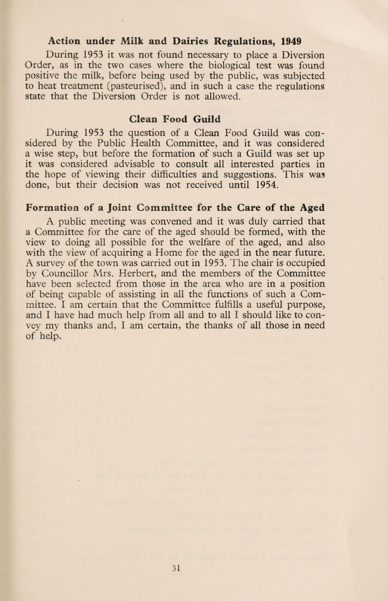 Action under Milk and Dairies Regulations, 1949 During 1953 it was not found necessary to place a Diversion Order, as in the two cases where the biological test was found positive the milk, before being used by the public, was subjected to heat treatment (pasteurised), and in such a case the regulations state that the Diversion Order is not allowed. Clean Food Guild During 1953 the question of a Clean Food Guild was con¬ sidered by the Public Health Committee, and it was considered a wise step, but before the formation of such a Guild was set up it was considered advisable to consult all interested parties in the hope of viewing their difficulties and suggestions. This was done, but their decision was not received until 1954. Formation of a Joint Committee for the Care of the Aged A public meeting was convened and it was duly carried that a Committee for the care of the aged should be formed, with the view to doing all possible for the welfare of the aged, and also with the view of acquiring a Home for the aged in the near future. A survey of the town was carried out in 1953. The chair is occupied by Councillor Mrs. Herbert, and the members of the Committee have been selected from those in the area who are in a position of being capable of assisting in all the functions of such a Com¬ mittee. I am certain that the Committee fulfills a useful purpose, and I have had much help from all and to all I should like to con¬ vey my thanks and, I am certain, the thanks of all those in need of help*