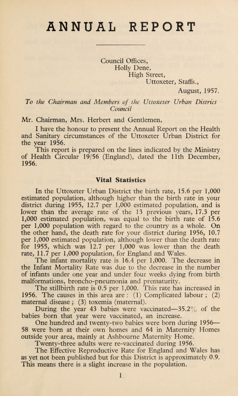 ANNUAL REPORT Council Offices, Holly Dene, High Street, Uttoxeter, Staffs., August, 1957. To the Chairman and Members of the Uttoxeter Urban District Council Mr. Chairman, Mrs. Herbert and Gentlemen, I have the honour to present the Annual Report on the Health and Sanitary circumstances of the Uttoxeter Urban District for the year 1956. This report is prepared on the lines indicated by the Ministry of Health Circular 19/56 (England), dated the 11th December, 1956. Vital Statistics In the Uttoxeter Urban District the birth rate, 15.6 per 1,000 estimated population, although higher than the birth rate in your district during 1955, 12.7 per 1,000 estimated population, and is lower than the average rate of the 13 previous years, 17.3 per 1,000 estimated population, was equal to the birth rate of 15.6 per 1,000 population with regard to the country as a whole. On the other hand, the death rate for your district during 1956, 10.7 per 1,000 estimated population, although lower than the death rate for 1955, which was 12.7 per 1,000 was lower than the death rate, 11.7 per 1,000 population, for England and Wales. The infant mortality rate is 16.4 per 1,000. The decrease in the Infant Mortality Rate was due to the decrease in the number of infants under one year and under four weeks dying from birth malformations, broncho-pneumonia and prematurity. The stillbirth rate is 0.5 per 1,000. This rate has increased in 1956. The causes in this area are : (1) Complicated labour ; (2) maternal disease ; (3) toxemia (maternal). During the year 43 babies were vaccinated—35.2% of the babies born that year were vaccinated, an increase. One hundred and twenty-two babies were born during 1956— 58 were born at their own homes and 64 in Maternity Homes outside your area, mainly at Ashbourne Maternity Home. Twenty-three adults were re-vaccinated during 1956. The Effective Reproductive Rate for England and Wales has as yet not been published but for this District is approximately 0.9. This means there is a slight increase in the population.