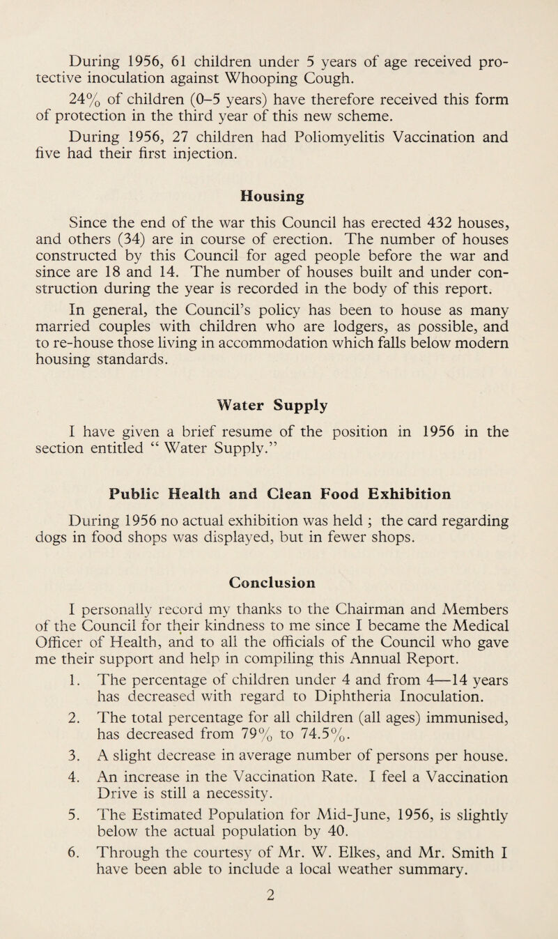 During 1956, 61 children under 5 years of age received pro¬ tective inoculation against Whooping Cough. 24% of children (0-5 years) have therefore received this form of protection in the third year of this new scheme. During 1956, 27 children had Poliomyelitis Vaccination and five had their first injection. Housing Since the end of the war this Council has erected 432 houses, and others (34) are in course of erection. The number of houses constructed by this Council for aged people before the war and since are 18 and 14. The number of houses built and under con¬ struction during the year is recorded in the body of this report. In general, the Council’s policy has been to house as many married couples with children who are lodgers, as possible, and to re-house those living in accommodation which falls below modern housing standards. Water Supply I have given a brief resume of the position in 1956 in the section entitled “ Water Supply.” Public Health and Clean Food Exhibition During 1956 no actual exhibition was held ; the card regarding dogs in food shops was displayed, but in fewer shops. Conclusion I personally record my thanks to the Chairman and Members of the Council for their kindness to me since I became the Medical Officer of Health, and to all the officials of the Council who gave me their support and help in compiling this Annual Report. 1. The percentage of children under 4 and from 4—14 years has decreased with regard to Diphtheria Inoculation. 2. The total percentage for all children (all ages) immunised, has decreased from 79% to 74.5%. 3. A slight decrease in average number of persons per house. 4. An increase in the Vaccination Rate. I feel a Vaccination Drive is still a necessity. 5. The Estimated Population for A4id-June, 1956, is slightly below the actual population by 40. 6. Through the courtesy of Mr. W. Hikes, and Mr. Smith I have been able to include a local weather summary.