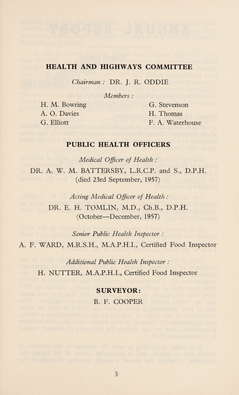 HEALTH AND HIGHWAYS COMMITTEE Chairman : DR. J. R. ODDIE Members : H. M. Bowring A. O. Davies G. Elliott G. Stevenson E[. Thomas F. A. Waterhouse PUBLIC HEALTH OFFICERS Medical Ojficer of Health : DR. A. W. M. BATTERSBY, L.R.C.P. and S., D.P.H. (died 23rd September, 1957) Acting Medical Officer of Health : DR. E. H. TOMLIN, M.D., Ch.B., D.P.H. (October—December, 1957) Senior Public Health Inspector : A. F. WARD, M.R.S.H., M.A.P.H.I., Certified Food Inspector Additional Public Health Inspector : H. NUTTER, M.A.P.H.I., Certified Food Inspector SURVEYOR B. F. COOPER