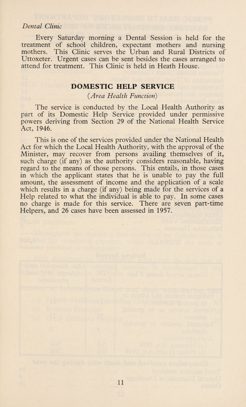 Dental Clinic Every Saturday morning a Dental Session is held for the treatment of school children, expectant mothers and nursing mothers. This Clinic serves the Urban and Rural Districts of Uttoxeter. Urgent cases can be sent besides the cases arranged to attend for treatment. This Clinic is held in Heath House. DOMESTIC HELP SERVICE (Area Health Function) The service is conducted by the Local Health Authority as part of its Domestic Help Service provided under permissive powers deriving from Section 29 of the National Health Service Act, 1946. This is one of the services provided under the National Health Act for which the Local Health Authority, with the approval of the Minister, may recover from persons availing themselves of it, such charge (if any) as the authority considers reasonable, having regard to the means of those persons. This entails, in those cases in which the applicant states that he is unable to pay the full amount, the assessment of income and the application of a scale which results in a charge (if any) being made for the services of a Help related to what the individual is able to pay. In some cases no charge is made for this service. There are seven part-time Helpers, and 26 cases have been assessed in 1957.