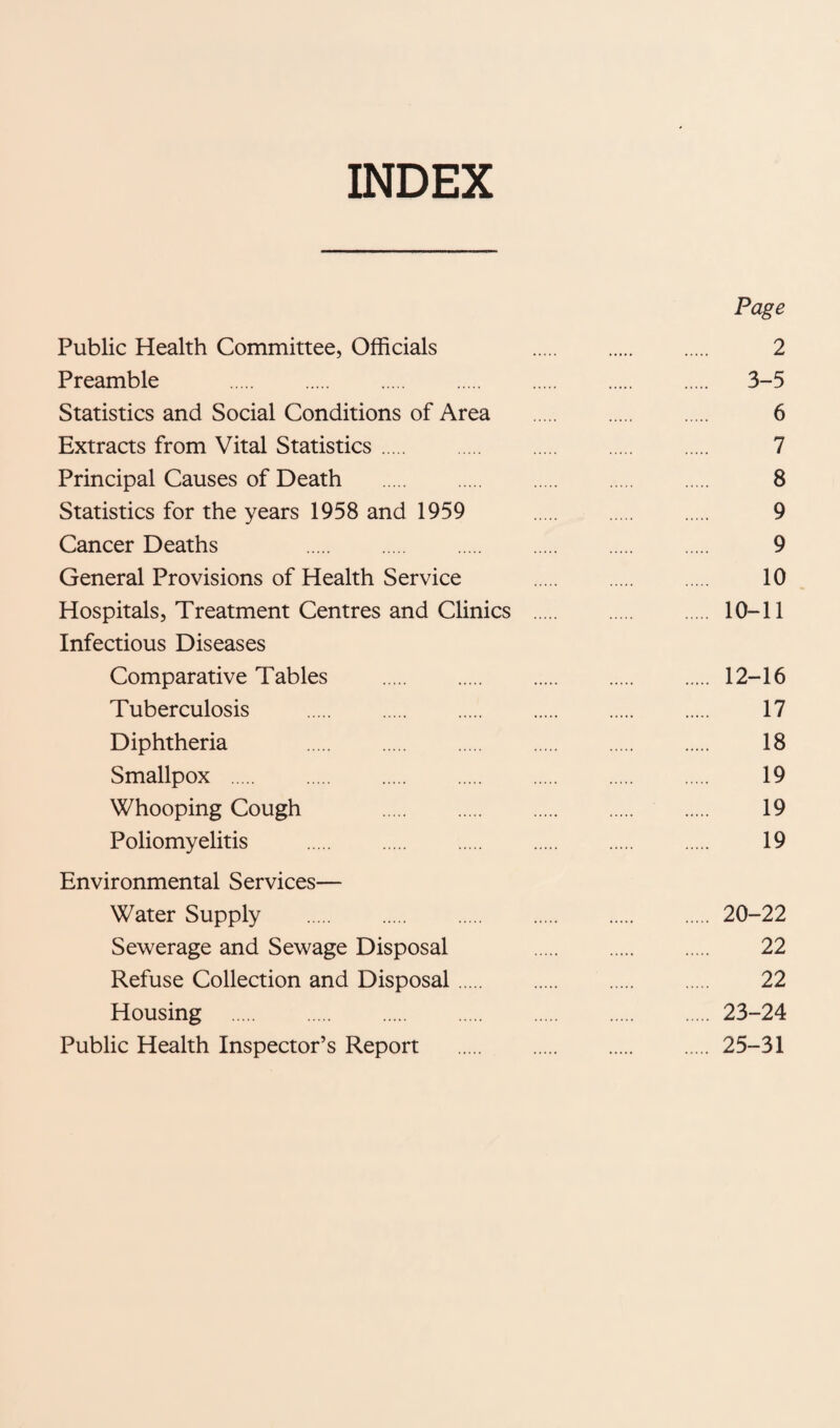 INDEX Page Public Health Committee, Officials 2 Preamble . 3-5 Statistics and Social Conditions of Area . 6 Extracts from Vital Statistics. 7 Principal Causes of Death . 8 Statistics for the years 1958 and 1959 9 Cancer Deaths 9 General Provisions of Health Service . 10 Hospitals, Treatment Centres and Clinics . 10-11 Infectious Diseases Comparative Tables .12-16 Tuberculosis . 17 Diphtheria 18 Smallpox . 19 Whooping Cough 19 Poliomyelitis . 19 Environmental Services— Water Supply .20-22 Sewerage and Sewage Disposal 22 Refuse Collection and Disposal. 22 Housing .23-24 Public Health Inspector’s Report .25-31