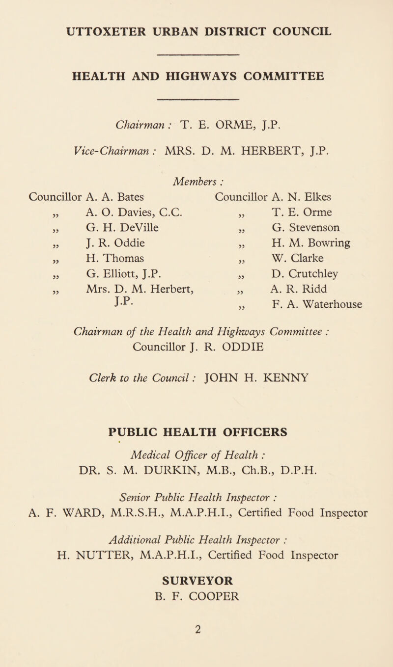 UTTOXETER URBAN DISTRICT COUNCIL HEALTH AND HIGHWAYS COMMITTEE Chairman : T. E. ORME, J.P. Vice-Chairman : MRS. D. M. HERBERT, J.P. Members : Councillor A. A. Bates Councillor A. N. Elkes 55 A. O. Davies, C.C. 55 T. E. Orme 55 G. H. DeVille 55 G. Stevenson 55 J. R. Oddie 55 H. M. Bowring 55 H. Thomas 55 W. Clarke 55 G. Elliott, J.P. 55 D. Crutchley 55 Mrs. D. M. Herbert, 55 A. R. Ridd J.P. 55 F. A. Waterhouse Chairman of the Health and Highways Committee : Councillor J. R. ODDIE Clerk to the Council: JOHN H. KENNY PUBLIC HEALTH OFFICERS % Medical Officer of Health : DR. S. M. DURKIN, M.B., Ch.B., D.P.H. Senior Public Health Inspector : A. F. WARD, M.R.S.H., M.A.P.H.I., Certified Food Inspector Additional Public Health Inspector : H. NUTTER, M.A.P.H.I., Certified Food Inspector SURVEYOR B. F. COOPER