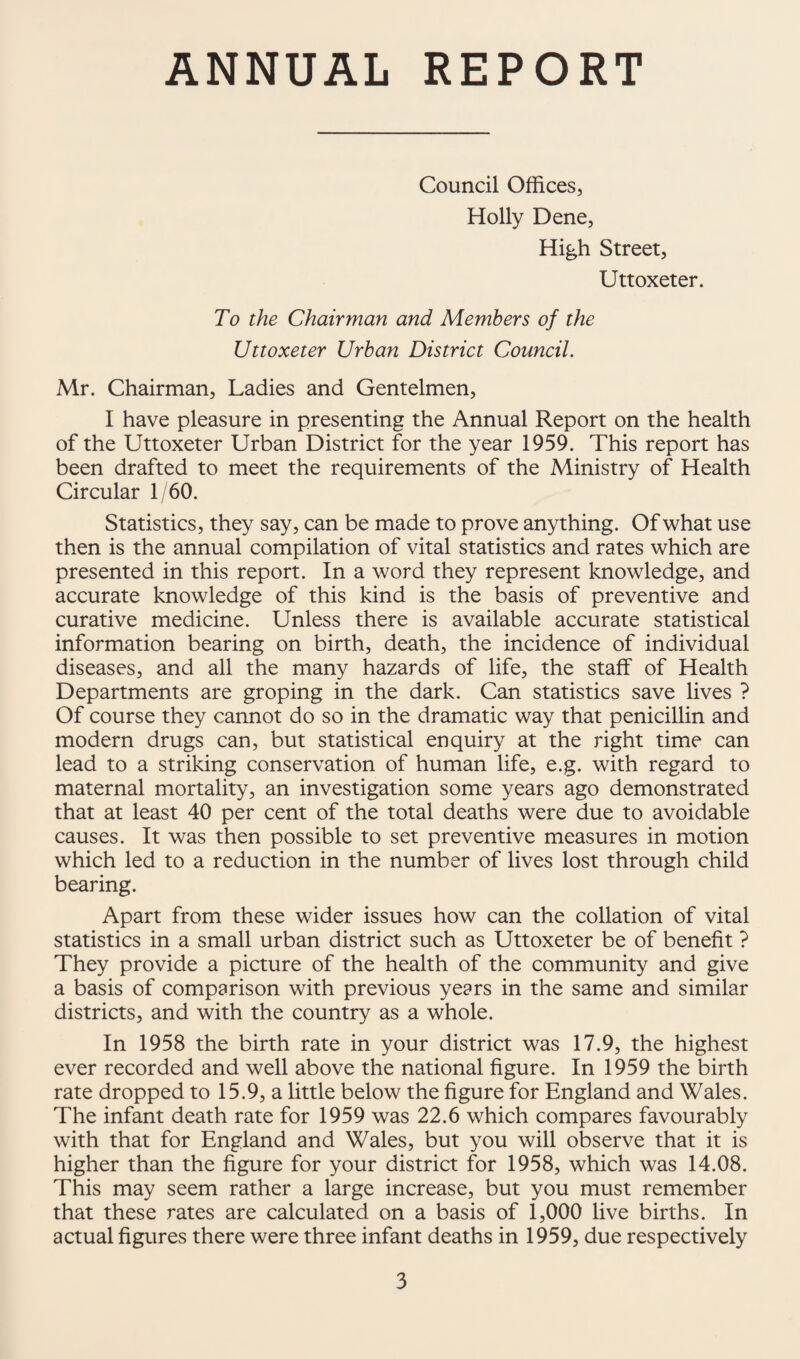 ANNUAL REPORT Council Offices, Holly Dene, High Street, Uttoxeter. To the Chairman and Members of the Uttoxeter Urban District Council. Mr. Chairman, Ladies and Gentelmen, I have pleasure in presenting the Annual Report on the health of the Uttoxeter Urban District for the year 1959. This report has been drafted to meet the requirements of the Ministry of Health Circular 1/60. Statistics, they say, can be made to prove anything. Of what use then is the annual compilation of vital statistics and rates which are presented in this report. In a word they represent knowledge, and accurate knowledge of this kind is the basis of preventive and curative medicine. Unless there is available accurate statistical information bearing on birth, death, the incidence of individual diseases, and all the many hazards of life, the staff of Health Departments are groping in the dark. Can statistics save lives ? Of course they cannot do so in the dramatic way that penicillin and modern drugs can, but statistical enquiry at the right time can lead to a striking conservation of human life, e.g. with regard to maternal mortality, an investigation some years ago demonstrated that at least 40 per cent of the total deaths were due to avoidable causes. It was then possible to set preventive measures in motion which led to a reduction in the number of lives lost through child bearing. Apart from these wider issues how can the collation of vital statistics in a small urban district such as Uttoxeter be of benefit ? They provide a picture of the health of the community and give a basis of comparison with previous years in the same and similar districts, and with the country as a whole. In 1958 the birth rate in your district was 17.9, the highest ever recorded and well above the national figure. In 1959 the birth rate dropped to 15.9, a little below the figure for England and Wales. The infant death rate for 1959 was 22.6 which compares favourably with that for England and Wales, but you will observe that it is higher than the figure for your district for 1958, which was 14.08. This may seem rather a large increase, but you must remember that these rates are calculated on a basis of 1,000 live births. In actual figures there were three infant deaths in 1959, due respectively