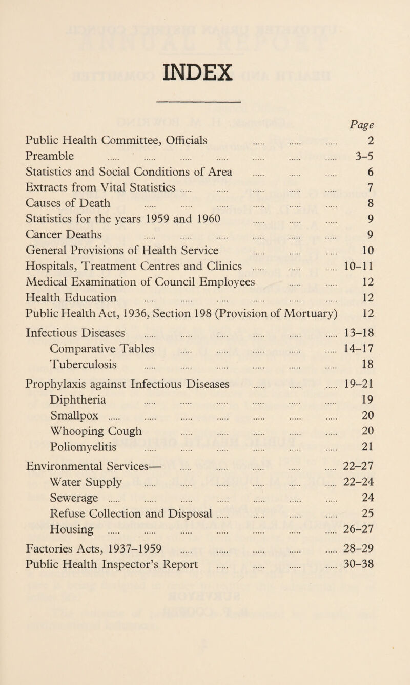 INDEX Page Public Health Committee, Officials . . . 2 Preamble . 3-5 Statistics and Social Conditions of Area . 6 Extracts from Vital Statistics. 7 Causes of Death . 8 Statistics for the years 1959 and 1960 9 Cancer Deaths 9 General Provisions of Health Service . 10 Hospitals, Treatment Centres and Clinics . 10-11 Medical Examination of Council Employees . 12 Health Education . 12 Public Health Act, 1936, Section 198 (Provision of Mortuary) 12 Infectious Diseases . 13-18 Comparative Tables . 14-17 Tuberculosis . 18 Prophylaxis against Infectious Diseases . 19-21 Diphtheria . 19 Smallpox . 20 Whooping Cough 20 Poliomyelitis . 21 Environmental Services— 22-27 Water Supply .22-24 Sewerage . 24 Refuse Collection and Disposal. 25 Housing .26-27 Factories Acts, 1937-1959 28-29 Public Health Inspector’s Report .30-38