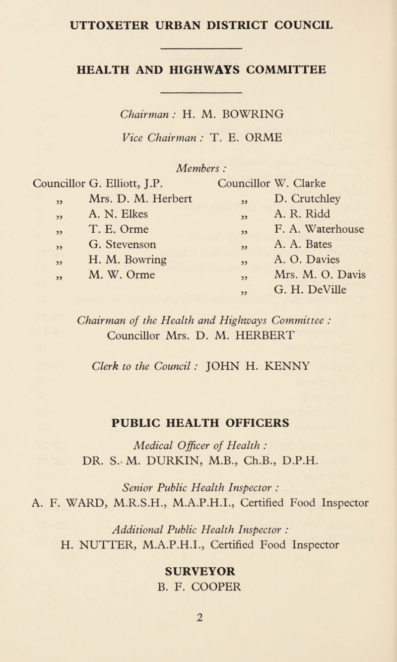 UTTOXETER URBAN DISTRICT COUNCIL HEALTH AND HIGHWAYS COMMITTEE Chairman: H. M. BOWRING Vice Chairman : T. E. ORME Members : Councillor G. Elliott, J.P. Councillor W. Clarke a Mrs. D. M. Herbert 55 D. Crutchley 55 A. N. Elkes 55 A. R. Ridd 55 T. E. Orme 55 F. A. Waterhouse 55 G. Stevenson 55 A. A. Bates 55 H. M. Bowring 55 A. O. Davies 55 M. W. Orme 55 Mrs. M. O. Davis 55 G. H. DeViUe Chairman of the Health and Highways Committee : Councillor Mrs. D. M. HERBERT Clerk to the Council: JOHN H. KENNY PUBLIC HEALTH OFFICERS Medical Officer of Health : DR. S.. M. DURKIN, M.B., Ch.B., D.P.H. Senior Public Health Inspector : A. F. WARD, M.R.S.H., M.A.P.H.I., Certified Food Inspector Additional Public Health Inspector : H. NUTTER, M.A.P.H.I., Certified Food Inspector SURVEYOR B. F. COOPER