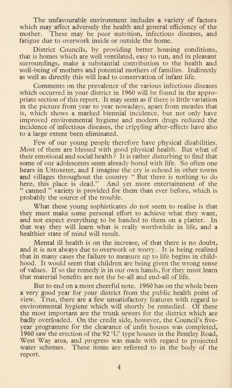 The unfavourable environment includes a variety of factors which may affect adversely the health and general efficiency of the mother. These may be poor nutrition, infectious diseases, and fatigue due to overwork inside or outside the home. District Councils, by providing better housing conditions, that is homes which are well ventilated, easy to run, and in pleasant surroundings, make a substantial contribution to the health and well-being of mothers and potential mothers of families. Indirectly as well as directly this will lead to conservation of infant life. Comments on the prevalence of the various infectious diseases which occurred in your district in 1960 will be found in the appro¬ priate section of this report. It may seem as if there is little variation in the picture from year to year nowadays, apart from measles that is, which shows a marked biennial incidence, but not only have improved environmental hygiene and modern drugs reduced the incidence of infectious diseases, the crippling after-effects have also to a large extent been eliminated. Few of our young people therefore have physical disabilities. Most of them are blessed with good physical health. But what of their emotional and social health ? It is rather disturbing to find that some of our adolescents seem already bored with life. So often one hears in Uttoxeter, and I imagine the cry is echoed in other towns and villages throughout the country “ But there is nothing to do here, this place is dead.” And yet more entertainment of the “ canned ” variety is provided for them than ever before, which is probably the source of the trouble. What these young sophisticates do not seem to realise is that they must make some personal effort to achieve what they want, and not expect everything to be handed to them on a platter. In that way they will learn what is really worthwhile in life, and a healthier state of mind will result. Mental ill health is on the increase, of that there is no doubt, and it is not always due to overwork or worry. It is being realised that in many cases the failure to measure up to life begins in child¬ hood. It would seem that children are being given the wrong sense of values. If so the remedy is in our own hands, for they must learn that material benefits are not the be-all and end-all of life. But to end on a more cheerful note. 1960 has on the whole been a very good year for your district from the public health point of view. True, there are a few unsatisfactory features with regard to environmental hygiene which will shortly be remedied. Of these the most important are the trunk sewers for the district which are badly overloaded. On the credit side, however, the Council’s five- year programme for the clearance of unfit houses was completed, 1960 saw the erection of the 92 ‘U’ type houses in the Bentley Road, West Way area, and progress was made with regard to projected water schemes. These items are referred to in the body of the report.