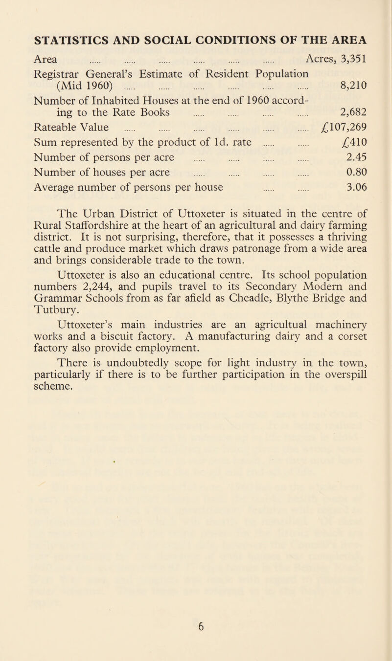 STATISTICS AND SOCIAL CONDITIONS OF THE AREA Area Acres, 3,351 Registrar General’s Estimate of Resident Population (Mid 1960) . 8,210 Number of Inhabited Houses at the end of 1960 accord¬ ing to the Rate Books . . . . 2,682 Rateable Value . 107,269 Sum represented by the product of Id. rate . . £410 Number of persons per acre . 2.45 Number of houses per acre . 0.80 Average number of persons per house . . 3.06 The Urban District of Uttoxeter is situated in the centre of Rural Staffordshire at the heart of an agricultural and dairy farming district. It is not surprising, therefore, that it possesses a thriving cattle and produce market which draws patronage from a wide area and brings considerable trade to the town. Uttoxeter is also an educational centre. Its school population numbers 2,244, and pupils travel to its Secondary Modern and Grammar Schools from as far afield as Cheadle, Blythe Bridge and Tutbury. Uttoxeter’s main industries are an agricultual machinery works and a biscuit factory. A manufacturing dairy and a corset factory also provide employment. There is undoubtedly scope for light industry in the town, particularly if there is to be further participation in the overspill scheme.