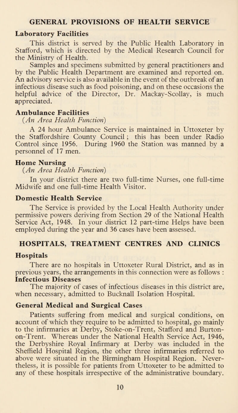 GENERAL PROVISIONS OF HEALTH SERVICE Laboratory Facilities This district is served by the Public Health Laboratory in Stafford, which is directed by the Medical Research Council for the Ministry of Health. Samples and specimens submitted by general practitioners and by the Public Health Department are examined and reported on. An advisory service is also available in the event of the outbreak of an infectious disease such as food poisoning, and on these occasions the helpful advice of the Director, Dr. Mackay-Scollay, is much appreciated. Ambulance Facilities (An Area Health Function) A 24 hour Ambulance Service is maintained in Uttoxeter by the Staffordshire County Council; this has been under Radio Control since 1956. During 1960 the Station was manned by a personnel of 17 men. Home Nursing (An Area Health Function) In your district there are two full-time Nurses, one full-time Midwife and one full-time Health Visitor. Domestic Health Service The Service is provided by the Local Health Authority under permissive powers deriving from Section 29 of the National Health Service Act, 1948. In your district 12 part-time Helps have been employed during the year and 36 cases have been assessed. HOSPITALS, TREATMENT CENTRES AND CLINICS Hospitals There are no hospitals in Uttoxeter Rural District, and as in previous years, the arrangements in this connection were as follows : Infectious Diseases The majority of cases of infectious diseases in this district are, when necessary, admitted to Bucknall Isolation Hospital. General Medical and Surgical Cases Patients suffering from medical and surgical conditions, on account of which they require to be admitted to hospital, go mainly to the infirmaries at Derby, Stoke-on-Trent, Stafford and Burton- on-Trent. Whereas under the National Health Service Act, 1946, the Derbyshire Royal Infirmary at Derby was included in the Sheffield Hospital Region, the other three infirmaries referred to above were situated in the Birmingham Hospital Region. Never¬ theless, it is possible for patients from Uttoxeter to be admitted to any of these hospitals irrespective of the administrative boundary.