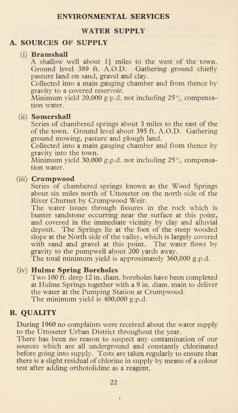 ENVIRONMENTAL SERVICES WATER SUPPLY A. SOURCES OF SUPPLY (i) Bramshall A shallow well about II miles to the west of the town. Ground level 389 ft. A.O.D. Gathering ground chiefly pasture land on sand, gravel and clay. Collected into a main gauging chamber and from thence by gravity to a covered reservoir. Minimum yield 20,000 g.p.d. not including 25% compensa¬ tion water. (ii) Somershall Series of chambered springs about 3 miles to the east of the of the town. Ground level about 395 ft. A.O.D. Gathering ground mowing, pasture and plough land. Collected into a main gauging chamber and from thence by gravity into the town. Minimum yield 30,000 g.p.d. not including 25% compensa¬ tion water. (hi) Crumpwood Series of chambered springs known as the Wood Springs about six miles north of Uttoxeter on the north side of the River Churnet by Crumpwood Weir. The water issues through fissures in the rock which is burner sandstone occurring near the surface at this point, and covered in the immediate vicinity by clay and alluvial deposit. The Springs lie at the foot of the steep wooded slope at the North side of the valley, which is largely covered with sand and gravel at this point. The water flows by gravity to the pumpwell about 200 yards away. The total minimum yield is approximately 360,000 g.p.d. (iv) Hulme Spring Boreholes Two 100 ft. deep 12 in. diam. boreholes have been completed at Hulme Springs together with a 9 in. diam. main to deliver the water at the Pumping Station at Crumpwood. The minimum yield is 400,000 g.p.d. B. QUALITY During 1960 no complaints were received about the water supply to the Uttoxeter Urban District throughout the year. There has been no reason to suspect any contamination of our sources which are all underground and constantly chlorinated before going into supply. Tests are taken regularly to ensure that there is a slight residual of chlorine in supply by means of a colour test after adding orthotolidine as a reagent. \