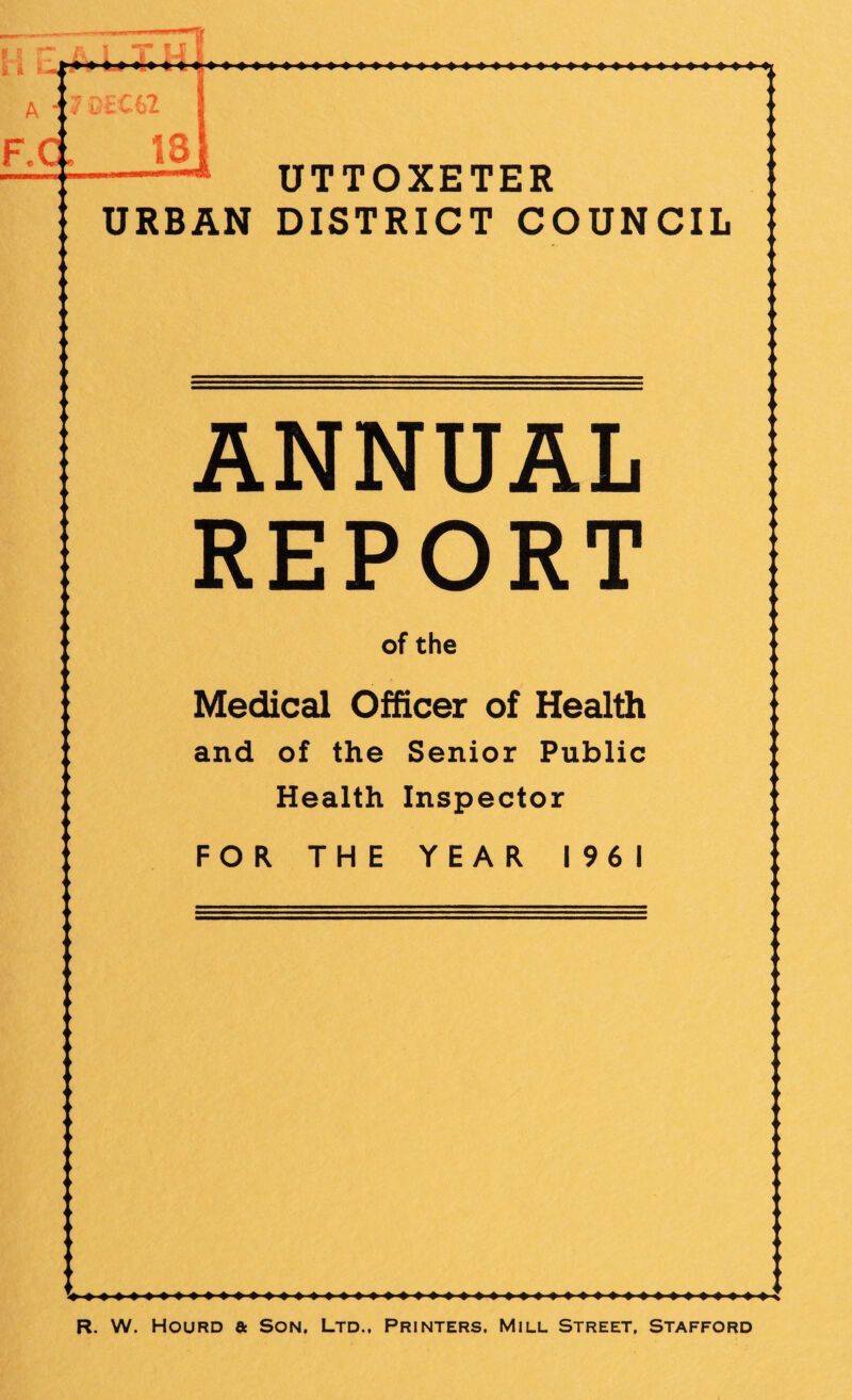 7 DtC62 d 18 UTTOXETER URBAN DISTRICT COUNCIL ANNUAL REPORT of the Medical Officer of Health and of the Senior Public Health Inspector FOR THE YEAR 1961 R, W. HouRD a Son, Ltd., Printers, Mill Street, Stafford