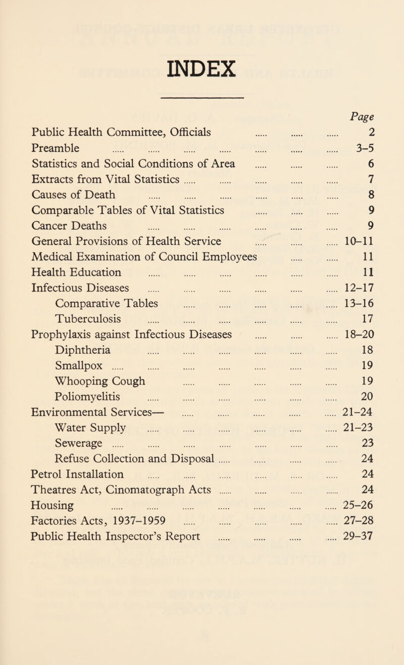 INDEX Page Public Health Committee, Officials 2 Preamble . 3-5 Statistics and Social Conditions of Area . 6 Extracts from Vital Statistics. 7 Causes of Death . 8 Comparable Tables of Vital Statistics . 9 Cancer Deaths 9 General Provisions of Health Service . 10-11 Medical Examination of Council Employees . 11 Health Education . 11 Infectious Diseases .12-17 Comparative Tables .13-16 Tuberculosis . 17 Prophylaxis against Infectious Diseases . 18-20 Diphtheria . 18 Smallpox . 19 Whooping Cough 19 Poliomyelitis . 20 Environmental Services— 21-24 Water Supply .21-23 Sewerage . 23 Refuse Collection and Disposal. 24 Petrol Installation . 24 Theatres Act, Cinematograph Acts . 24 Housing .25-26 Factories Acts, 1937-1959 27-28 Public Health Inspector’s Report .29-37