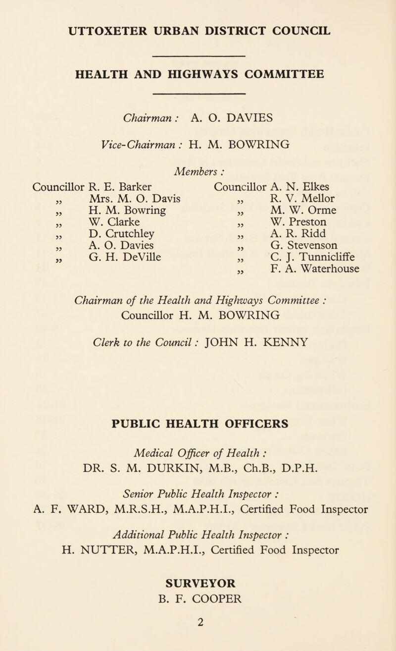 UTTOXETER URBAN DISTRICT COUNCIL HEALTH AND HIGHWAYS COMMITTEE Chairman : A. O. DAVIES Vice-Chairman: H. M. BOWRING Members : Councillor R. E. Barker Councillor A. N. Elkes Mrs. M. O. Davis 33 R. V, Mellor ?> H. M. Bowring 33 M. W. Orme 53 W. Clarke 33 W. Preston >3 D. Crutchley 33 A. R. Ridd 33 A. O. Davies 33 G. Stevenson 33 G. H. DeVille 33 C. J. Tunnicliffe 33 F. A. Waterhouse Chairman of the Health and Highways Committee : Councillor H. M. BOWRING Clerk to the Council: JOHN H. KENNY PUBLIC HEALTH OFFICERS Medical Ojficer of Health : DR. S. M. DURKIN, M.B., Ch.B., D.P.H. Senior Public Health Inspector : A. F. WARD, M.R.S.H., M.A.P.H.I., Certified Food Inspector Additional Public Health Inspector : H. NUTTER, M.A.P.H.I., Certified Food Inspector SURVEYOR B. F. COOPER
