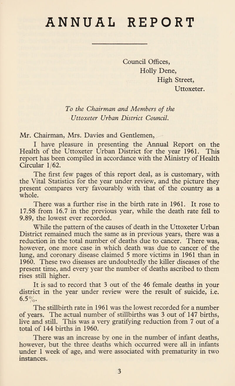 ANNUAL REPORT Council Offices, Holly Dene, High Street, Uttoxeter. To the Chairman and Members of the Uttoxeter Urban District Council. Mr. Chairman, Mrs. Davies and Gentlemen, I have pleasure in presenting the Annual Report on the Health of the Uttoxeter Urban District for the year 1961. This report has been compiled in accordance with the Ministry of Health Circular 1/62. The first few pages of this report deal, as is customary, with the Vital Statistics for the year under review, and the picture they present compares very favourably with that of the country as a whole. There was a further rise in the birth rate in 1961. It rose to 17.58 from 16.7 in the previous year, while the death rate fell to 9.89, the lowest ever recorded. While the pattern of the causes of death in the Uttoxeter Urban District remained much the same as in previous years, there was a reduction in the total number of deaths due to cancer. There was, however, one more case in which death was due to cancer of the lung, and coronary disease claimed 5 more victims in 1961 than in 1960. These two diseases are undoubtedly the killer diseases of the present time, and every year the number of deaths ascribed to them rises still higher. It is sad to record that 3 out of the 46 female deaths in your district in the year under review were the result of suicide, i.e. 6.5%. The stillbirth rate in 1961 was the lowest recorded for a number of years. The actual number of stillbirths was 3 out of 147 births, live and still. This was a very gratifying reduction from 7 out of a total of 144 births in 1960. There was an increase by one in the number of infant deaths, however, but the three deaths which occurred were all in infants under 1 week of age, and were associated with prematurity in two instances.