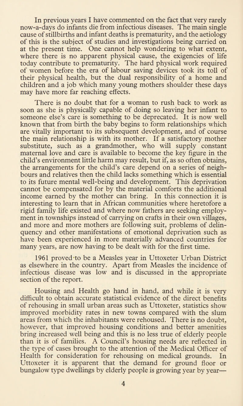 In previous years I have commented on the fact that very rarely now-a-days do infants die from infectious diseases. The main single cause of stillbirths and infant deaths is prematurity, and the aetiology of this is the subject of studies and investigations being carried on at the present time. One cannot help wondering to what extent, where there is no apparent physical cause, the exigencies of life today contribute to prematurity. The hard physical work required of women before the era of labour saving devices took its toll of their physical health, but the dual responsibility of a home and children and a job which many young mothers shoulder these days may have more far reaching effects. There is no doubt that for a woman to rush back to work as soon as she is physically capable of doing so leaving her infant to someone else’s care is something to be deprecated. It is now well known that from birth the baby begins to form relationships which are vitally important to its subsequent development, and of course the main relationship is with its mother. If a satisfactory mother substitute, such as a grandmother, who will supply constant maternal love and care is available to become the key figure in the child’s environment little harm may result, but if, as so often obtains, the arrangements for the child’s care depend on a series of neigh¬ bours and relatives then the child lacks something which is essential to its future mental well-being and development. This deprivation cannot be compensated for by the material comforts the additional income earned by the mother can bring. In this connection it is interesting to learn that in African communities where heretofore a rigid family life existed and where now fathers are seeking employ¬ ment in townships instead of carrying on crafts in their own villages, and more and more mothers are following suit, problems of delin¬ quency and other manifestations of emotional deprivation such as have been experienced in more materially advanced countries for many years, are now having to be dealt with for the first time. 1961 proved'to be a Measles year in Uttoxeter Urban District as elsewhere in the country. Apart from Measles the incidence of infectious disease was low and is discussed in the appropriate section of the report. Housing and Health go hand in hand, and while it is very difficult to obtain accurate statistical evidence of the direct benefits of rehousing in small urban areas such as Uttoxeter, statistics show improved morbidity rates in new towns compared with the slum areas from which the inhabitants were rehoused. There is no doubt, however, that improved housing conditions and better amenities bring increased well being and this is no less true of elderly people than it is of families. A Council’s housing needs are reflected in the type of cases brought to the attention of the Medical Officer of Health for consideration for rehousing on medical grounds. In Uttoxeter it is apparent that the demand for ground floor or bungalow type dwellings by elderly people is growing year by year—