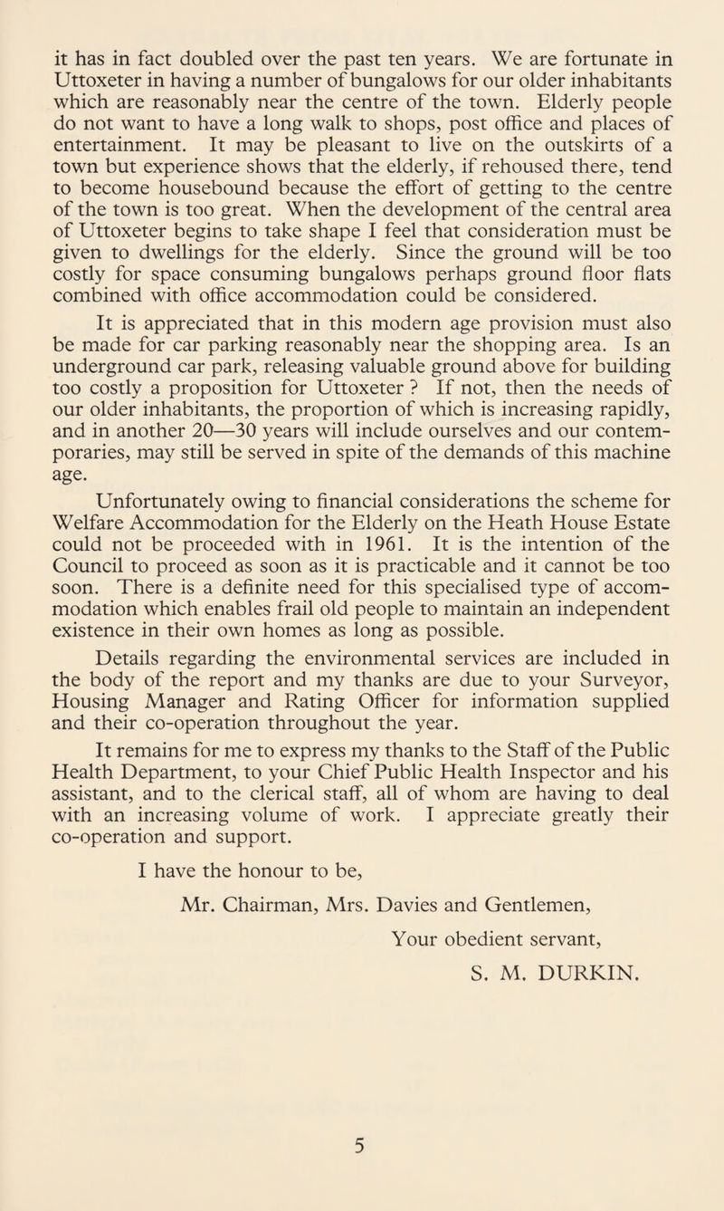 it has in fact doubled over the past ten years. We are fortunate in Uttoxeter in having a number of bungalows for our older inhabitants which are reasonably near the centre of the town. Elderly people do not want to have a long walk to shops, post office and places of entertainment. It may be pleasant to live on the outskirts of a town but experience shows that the elderly, if rehoused there, tend to become housebound because the effort of getting to the centre of the town is too great. When the development of the central area of Uttoxeter begins to take shape I feel that consideration must be given to dwellings for the elderly. Since the ground will be too costly for space consuming bungalows perhaps ground floor flats combined with office accommodation could be considered. It is appreciated that in this modern age provision must also be made for car parking reasonably near the shopping area. Is an underground car park, releasing valuable ground above for building too costly a proposition for Uttoxeter ? If not, then the needs of our older inhabitants, the proportion of which is increasing rapidly, and in another 20—30 years will include ourselves and our contem¬ poraries, may still be served in spite of the demands of this machine age. Unfortunately owing to flnancial considerations the scheme for Welfare Accommodation for the Elderly on the Heath House Estate could not be proceeded with in 1961. It is the intention of the Council to proceed as soon as it is practicable and it cannot be too soon. There is a deflnite need for this specialised type of accom¬ modation which enables frail old people to maintain an independent existence in their own homes as long as possible. Details regarding the environmental services are included in the body of the report and my thanks are due to your Surveyor, Housing Manager and Rating Officer for information supplied and their co-operation throughout the year. It remains for me to express my thanks to the Staff of the Public Health Department, to your Chief Public Health Inspector and his assistant, and to the clerical staff, all of whom are having to deal with an increasing volume of work. I appreciate greatly their co-operation and support. I have the honour to be, Mr. Chairman, Mrs. Davies and Gentlemen, Your obedient servant, S, M. DURKIN.