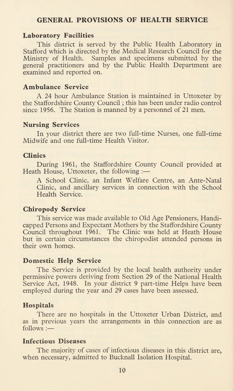 GENERAL PROVISIONS OF HEALTH SERVICE Laboratory Facilities This district is served by the Public Health Laboratory in Stafford which is directed by the Medical Research Council for the Ministry of Health. Samples and specimens submitted by the general practitioners and by the Public Health Department are examined and reported on. Ambulance Service A 24 hour Ambulance Station is maintained in Uttoxeter by the Staffordshire County Council; this has been under radio control since 1956. The Station is manned by a personnel of 21 men. Nursing Services In your district there are two full-time Nurses, one full-time Midwife and one full-time Health Visitor. Clinics During 1961, the Staffordshire County Council provided at Heath House, Uttoxeter, the following :— A School Clinic, an Infant Welfare Centre, an Ante-Natal Clinic, and ancillary services in connection with the School Health Service. Chiropody Service This service was made available to Old Age Pensioners, Handi¬ capped Persons and Expectant Mothers by the Staffordshire County Council throughout 1961. The Clinic was held at Heath House but in certain circumstances the chiropodist attended persons in their own home.s. Domestic Help Service The Service is provided by the local health authority under permissive powers deriving from Section 29 of the National Health Service Act, 1948. In your district 9 part-time Helps have been employed during the year and 29 cases have been assessed. Hospitals There are no hospitals in the Uttoxeter Urban District, and as in previous years the arrangements in this connection are as follows :— Infectious Diseases The majority of cases of infectious diseases in this district are, when necessary, admitted to Bucknall Isolation Hospital.