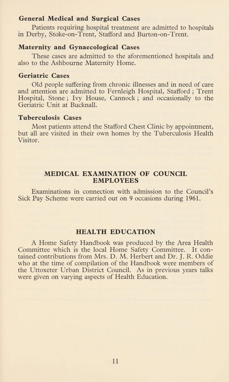 General Medical and Surgical Cases Patients requiring hospital treatment are admitted to hospitals in Derby, Stoke-on-Trent, Stafford and Burton-on-Trent. Maternity and Gynaecological Cases These cases are admitted to the aforementioned hospitals and also to the Ashbourne Maternity Home. Geriatric Cases Old people suffering from chronic illnesses and in need of care and attention are admitted to Fernleigh Hospital, Stafford; Trent Hospital, Stone ; Ivy House, Cannock; and occasionally to the Geriatric Unit at Bucknall. Tuberculosis Cases Most patients attend the Stafford Chest Clinic by appointment, but all are visited in their own homes by the Tuberculosis Health Visitor. MEDICAL EXAMINATION OF COUNCIL EMPLOYEES Examinations in connection with admission to the Council’s Sick Pay Scheme were carried out on 9 occasions during 1961. HEALTH EDUCATION A Home Safety Handbook was produced by the Area Health Committee which is the local Home Safety Committee. It con¬ tained contributions from Mrs. D. M. Herbert and Dr. J. R. Oddie who at the time of compilation of the Handbook were members of the Uttoxeter Urban District Council. As in previous years talks were given on varying aspects of Health Education.