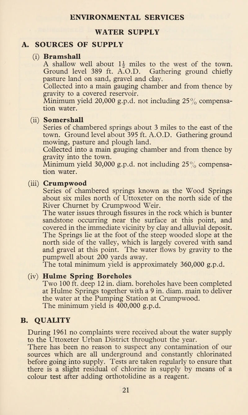 ENVIRONMENTAL SERVICES WATER SUPPLY A. SOURCES OF SUPPLY (i) Bramshall A shallow well about ^ miles to the west of the town. Ground level 389 ft. A.O.D. Gathering ground chiefly pasture land on sand, gravel and clay. Collected into a main gauging chamber and from thence by gravity to a covered reservoir. Minimum yield 20,000 g.p.d. not including 25% compensa¬ tion water. (ii) Somershall Series of chambered springs about 3 miles to the east of the town. Ground level about 395 ft. A.O.D. Gathering ground mowing, pasture and plough land. Collected into a main gauging chamber and from thence by gravity into the town. Minimum yield 30,000 g.p.d. not including 25% compensa¬ tion water. (iii) Crumpwood Series of chambered springs known as the Wood Springs about six miles north of Uttoxeter on the north side of the River Churnet by Crumpwood Weir. The water issues through fissures in the rock which is hunter sandstone occurring near the surface at this point, and covered in the immediate vicinity by clay and alluvial deposit. The Springs lie at the foot of the steep wooded slope at the north side of the valley, which is largely covered with sand and gravel at this point. The water flows by gravity to the pumpwell about 200 yards away. The total minimum yield is approximately 360,000 g.p.d. (iv) Hulme Spring Boreholes Two 100 ft. deep 12 in. diam. boreholes have been completed at Hulme Springs together with a 9 in. diam. main to deliver the water at the Pumping Station at Crumpwood. The minimum yield is 400,000 g.p.d. B. QUALITY During 1961 no complaints were received about the water supply to the Uttoxeter Urban District throughout the year. There has been no reason to suspect any contamination of our sources which are all underground and constantly chlorinated before going into supply. Tests are taken regularly to ensure that there is a slight residual of chlorine in supply by means of a colour test after adding orthotolidine as a reagent.