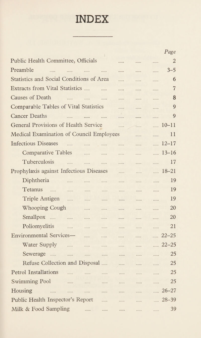 INDEX Page Public Health Committee, Officials 2 Preamble . 3-5 Statistics and Social Conditions of Area . 6 Extracts from Vital Statistics. 7 Causes of Death . 8 Comparable Tables of Vital Statistics . 9 Cancer Deaths 9 General Provisions of Health Service . 10-11 Medical Examination of Council Employees . 11 Infectious Diseases . 12-17 Comparative Tables .13-16 Tuberculosis . 17 Prophylaxis against Infectious Diseases . 18-21 Diphtheria 19 Tetanus . 19 Triple Antigen . 19 Whooping Cough 20 Smallpox . 20 Poliomyelitis . 21 Environmental Services— 22-25 Water Supply .22-25 Sewerage . 25 Refuse Collection and Disposal. 25 Petrol Installations . 25 Swimming Pool . 25 Housing 26-27 Public Health Inspector’s Report .28-39 Milk & Food Sampling . 39